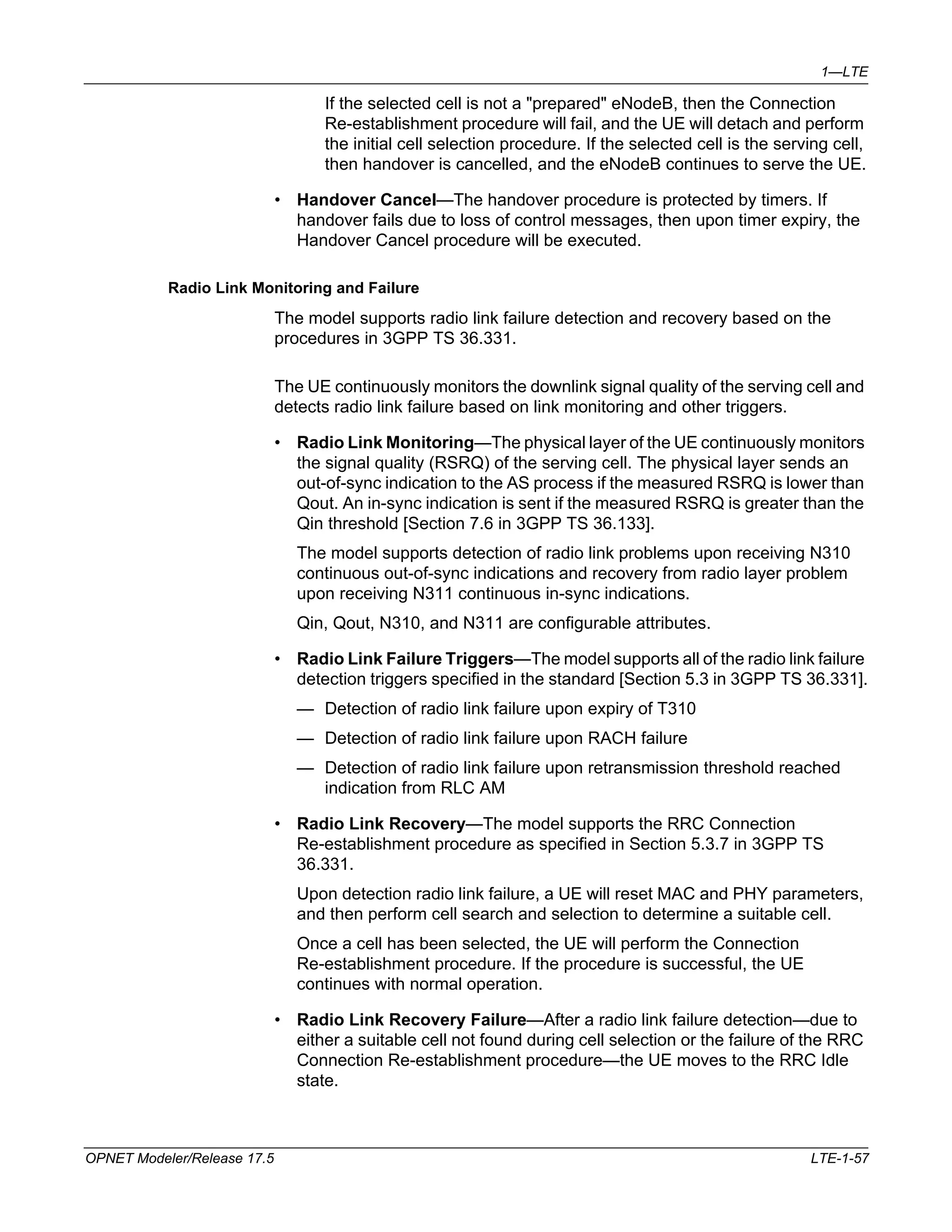 1—LTE 
If the selected cell is not a "prepared" eNodeB, then the Connection 
Re-establishment procedure will fail, and the UE will detach and perform 
the initial cell selection procedure. If the selected cell is the serving cell, 
then handover is cancelled, and the eNodeB continues to serve the UE. 
• Handover Cancel—The handover procedure is protected by timers. If 
handover fails due to loss of control messages, then upon timer expiry, the 
Handover Cancel procedure will be executed. 
Radio Link Monitoring and Failure 
The model supports radio link failure detection and recovery based on the 
procedures in 3GPP TS 36.331. 
The UE continuously monitors the downlink signal quality of the serving cell and 
detects radio link failure based on link monitoring and other triggers. 
• Radio Link Monitoring—The physical layer of the UE continuously monitors 
the signal quality (RSRQ) of the serving cell. The physical layer sends an 
out-of-sync indication to the AS process if the measured RSRQ is lower than 
Qout. An in-sync indication is sent if the measured RSRQ is greater than the 
Qin threshold [Section 7.6 in 3GPP TS 36.133]. 
The model supports detection of radio link problems upon receiving N310 
continuous out-of-sync indications and recovery from radio layer problem 
upon receiving N311 continuous in-sync indications. 
Qin, Qout, N310, and N311 are configurable attributes. 
• Radio Link Failure Triggers—The model supports all of the radio link failure 
detection triggers specified in the standard [Section 5.3 in 3GPP TS 36.331]. 
— Detection of radio link failure upon expiry of T310 
— Detection of radio link failure upon RACH failure 
— Detection of radio link failure upon retransmission threshold reached 
indication from RLC AM 
• Radio Link Recovery—The model supports the RRC Connection 
Re-establishment procedure as specified in Section 5.3.7 in 3GPP TS 
36.331. 
Upon detection radio link failure, a UE will reset MAC and PHY parameters, 
and then perform cell search and selection to determine a suitable cell. 
Once a cell has been selected, the UE will perform the Connection 
Re-establishment procedure. If the procedure is successful, the UE 
continues with normal operation. 
• Radio Link Recovery Failure—After a radio link failure detection—due to 
either a suitable cell not found during cell selection or the failure of the RRC 
Connection Re-establishment procedure—the UE moves to the RRC Idle 
state. 
OPNET Modeler/Release 17.5 LTE-1-57 
 