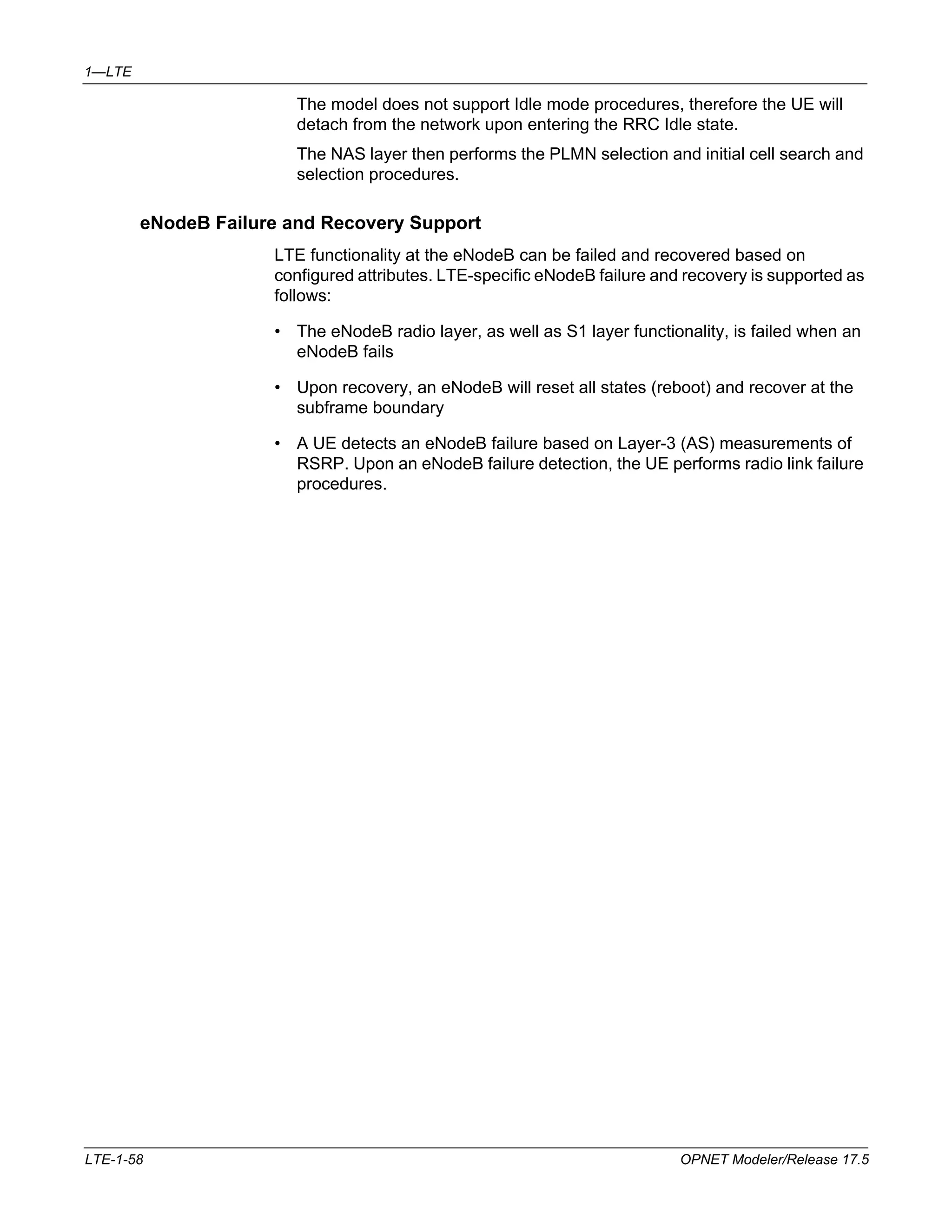 1—LTE 
The model does not support Idle mode procedures, therefore the UE will 
detach from the network upon entering the RRC Idle state. 
The NAS layer then performs the PLMN selection and initial cell search and 
selection procedures. 
eNodeB Failure and Recovery Support 
LTE functionality at the eNodeB can be failed and recovered based on 
configured attributes. LTE-specific eNodeB failure and recovery is supported as 
follows: 
• The eNodeB radio layer, as well as S1 layer functionality, is failed when an 
eNodeB fails 
• Upon recovery, an eNodeB will reset all states (reboot) and recover at the 
subframe boundary 
• A UE detects an eNodeB failure based on Layer-3 (AS) measurements of 
RSRP. Upon an eNodeB failure detection, the UE performs radio link failure 
procedures. 
LTE-1-58 OPNET Modeler/Release 17.5 
 