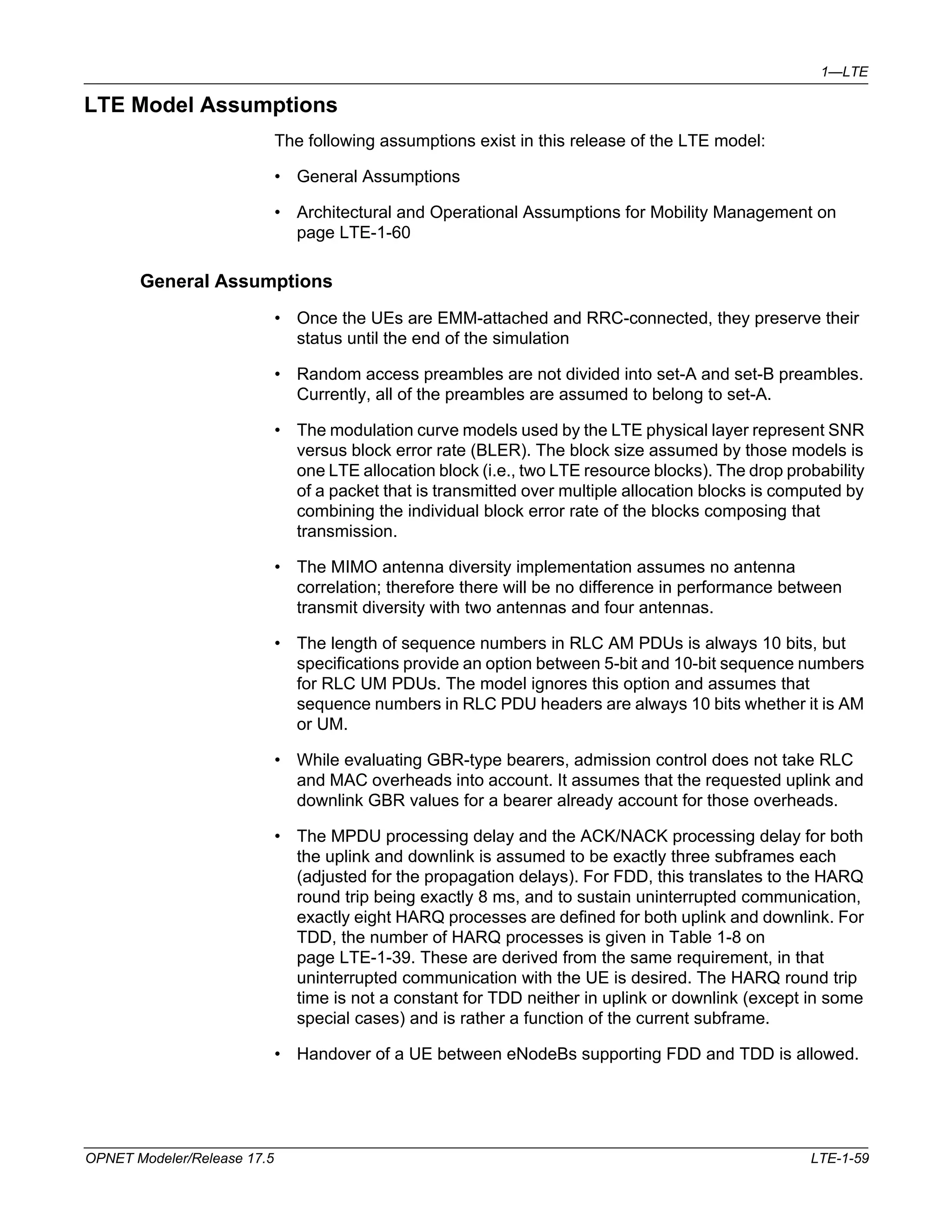 1—LTE 
LTE Model Assumptions 
The following assumptions exist in this release of the LTE model: 
• General Assumptions 
• Architectural and Operational Assumptions for Mobility Management on 
page LTE-1-60 
General Assumptions 
• Once the UEs are EMM-attached and RRC-connected, they preserve their 
status until the end of the simulation 
• Random access preambles are not divided into set-A and set-B preambles. 
Currently, all of the preambles are assumed to belong to set-A. 
• The modulation curve models used by the LTE physical layer represent SNR 
versus block error rate (BLER). The block size assumed by those models is 
one LTE allocation block (i.e., two LTE resource blocks). The drop probability 
of a packet that is transmitted over multiple allocation blocks is computed by 
combining the individual block error rate of the blocks composing that 
transmission. 
• The MIMO antenna diversity implementation assumes no antenna 
correlation; therefore there will be no difference in performance between 
transmit diversity with two antennas and four antennas. 
• The length of sequence numbers in RLC AM PDUs is always 10 bits, but 
specifications provide an option between 5-bit and 10-bit sequence numbers 
for RLC UM PDUs. The model ignores this option and assumes that 
sequence numbers in RLC PDU headers are always 10 bits whether it is AM 
or UM. 
• While evaluating GBR-type bearers, admission control does not take RLC 
and MAC overheads into account. It assumes that the requested uplink and 
downlink GBR values for a bearer already account for those overheads. 
• The MPDU processing delay and the ACK/NACK processing delay for both 
the uplink and downlink is assumed to be exactly three subframes each 
(adjusted for the propagation delays). For FDD, this translates to the HARQ 
round trip being exactly 8 ms, and to sustain uninterrupted communication, 
exactly eight HARQ processes are defined for both uplink and downlink. For 
TDD, the number of HARQ processes is given in Table 1-8 on 
page LTE-1-39. These are derived from the same requirement, in that 
uninterrupted communication with the UE is desired. The HARQ round trip 
time is not a constant for TDD neither in uplink or downlink (except in some 
special cases) and is rather a function of the current subframe. 
• Handover of a UE between eNodeBs supporting FDD and TDD is allowed. 
OPNET Modeler/Release 17.5 LTE-1-59 
 