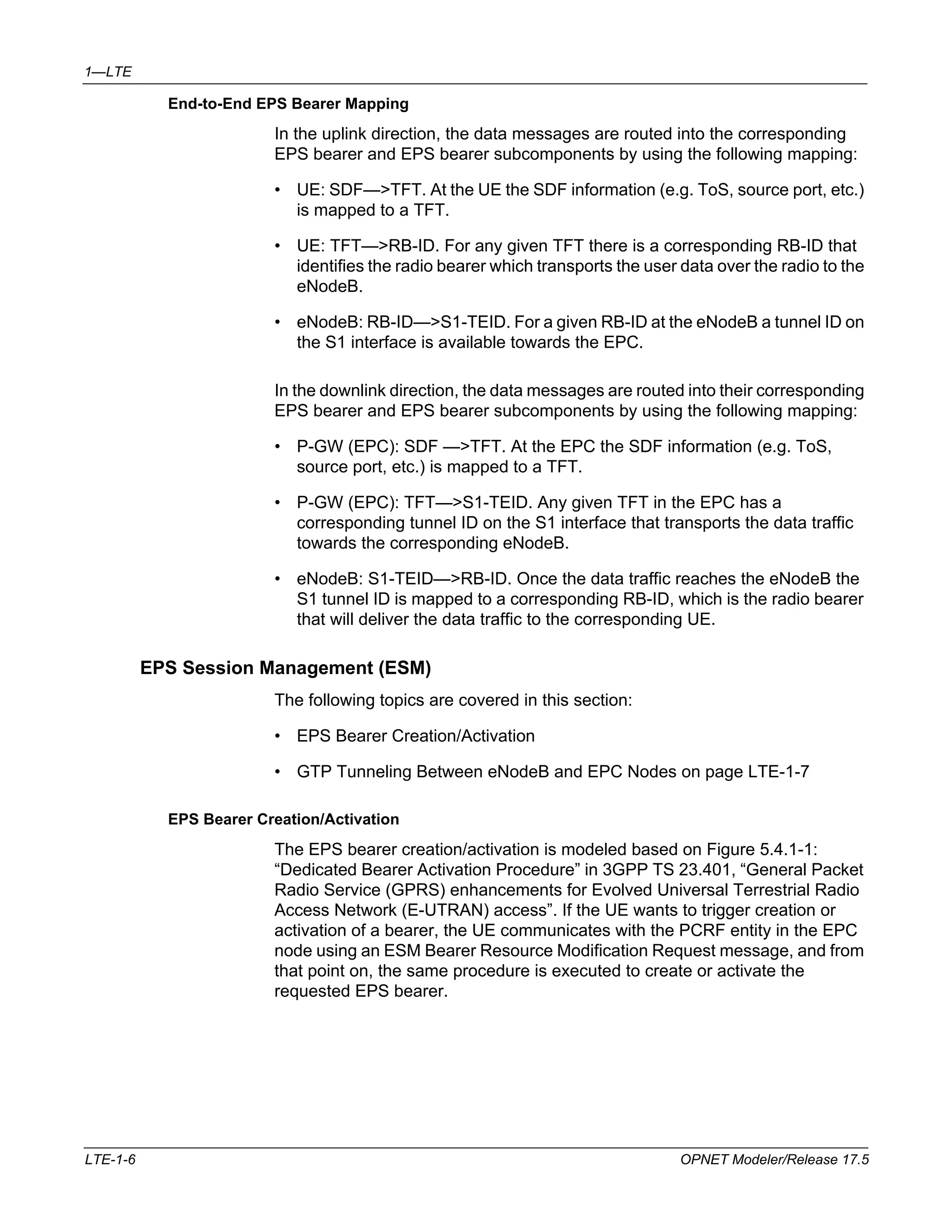 1—LTE 
End-to-End EPS Bearer Mapping 
In the uplink direction, the data messages are routed into the corresponding 
EPS bearer and EPS bearer subcomponents by using the following mapping: 
• UE: SDF—>TFT. At the UE the SDF information (e.g. ToS, source port, etc.) 
is mapped to a TFT. 
• UE: TFT—>RB-ID. For any given TFT there is a corresponding RB-ID that 
identifies the radio bearer which transports the user data over the radio to the 
eNodeB. 
• eNodeB: RB-ID—>S1-TEID. For a given RB-ID at the eNodeB a tunnel ID on 
the S1 interface is available towards the EPC. 
In the downlink direction, the data messages are routed into their corresponding 
EPS bearer and EPS bearer subcomponents by using the following mapping: 
• P-GW (EPC): SDF —>TFT. At the EPC the SDF information (e.g. ToS, 
source port, etc.) is mapped to a TFT. 
• P-GW (EPC): TFT—>S1-TEID. Any given TFT in the EPC has a 
corresponding tunnel ID on the S1 interface that transports the data traffic 
towards the corresponding eNodeB. 
• eNodeB: S1-TEID—>RB-ID. Once the data traffic reaches the eNodeB the 
S1 tunnel ID is mapped to a corresponding RB-ID, which is the radio bearer 
that will deliver the data traffic to the corresponding UE. 
EPS Session Management (ESM) 
The following topics are covered in this section: 
• EPS Bearer Creation/Activation 
• GTP Tunneling Between eNodeB and EPC Nodes on page LTE-1-7 
EPS Bearer Creation/Activation 
The EPS bearer creation/activation is modeled based on Figure 5.4.1-1: 
“Dedicated Bearer Activation Procedure” in 3GPP TS 23.401, “General Packet 
Radio Service (GPRS) enhancements for Evolved Universal Terrestrial Radio 
Access Network (E-UTRAN) access”. If the UE wants to trigger creation or 
activation of a bearer, the UE communicates with the PCRF entity in the EPC 
node using an ESM Bearer Resource Modification Request message, and from 
that point on, the same procedure is executed to create or activate the 
requested EPS bearer. 
LTE-1-6 OPNET Modeler/Release 17.5 
 