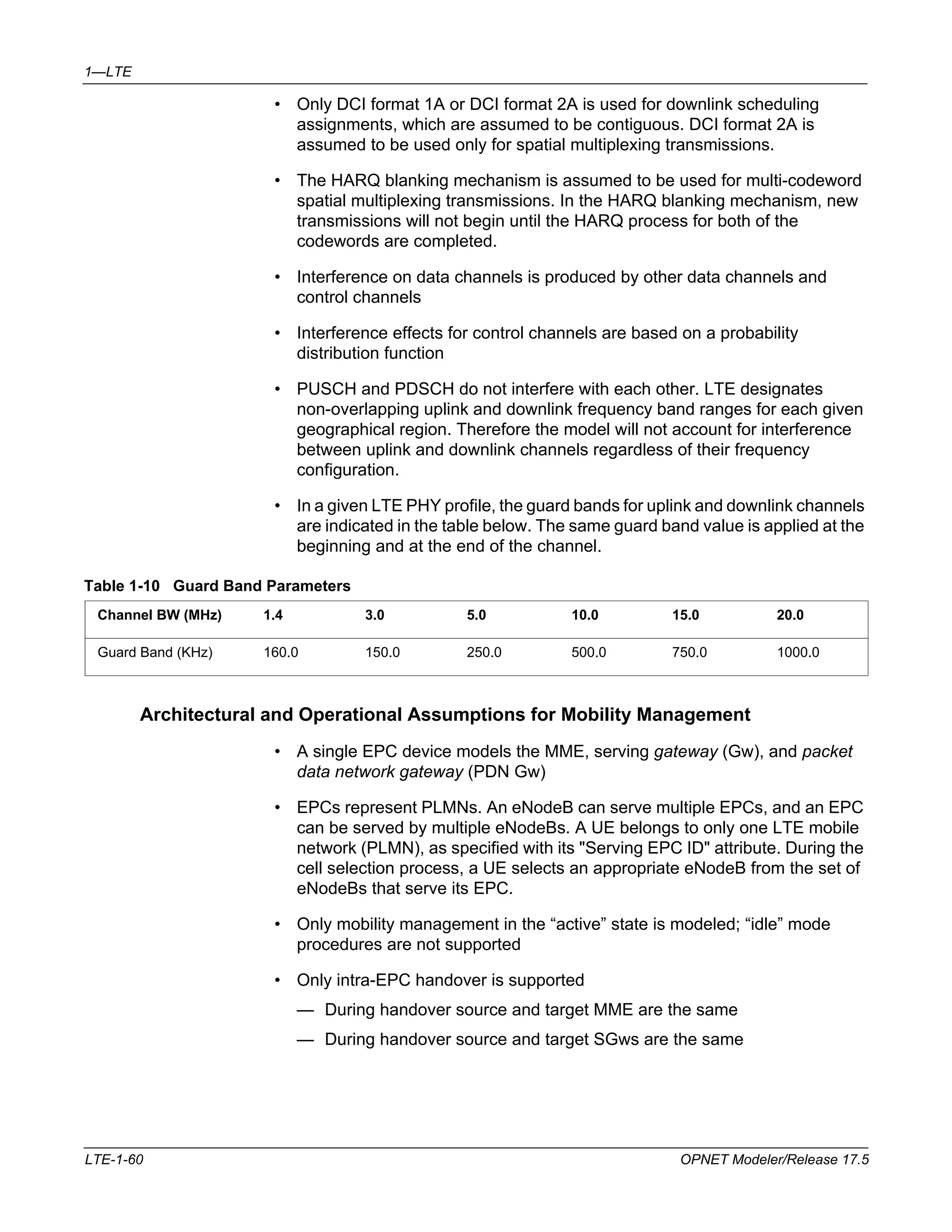 1—LTE 
• Only DCI format 1A or DCI format 2A is used for downlink scheduling 
assignments, which are assumed to be contiguous. DCI format 2A is 
assumed to be used only for spatial multiplexing transmissions. 
• The HARQ blanking mechanism is assumed to be used for multi-codeword 
spatial multiplexing transmissions. In the HARQ blanking mechanism, new 
transmissions will not begin until the HARQ process for both of the 
codewords are completed. 
• Interference on data channels is produced by other data channels and 
control channels 
• Interference effects for control channels are based on a probability 
distribution function 
• PUSCH and PDSCH do not interfere with each other. LTE designates 
non-overlapping uplink and downlink frequency band ranges for each given 
geographical region. Therefore the model will not account for interference 
between uplink and downlink channels regardless of their frequency 
configuration. 
• In a given LTE PHY profile, the guard bands for uplink and downlink channels 
are indicated in the table below. The same guard band value is applied at the 
beginning and at the end of the channel. 
Table 1-10 Guard Band Parameters 
Channel BW (MHz) 1.4 3.0 5.0 10.0 15.0 20.0 
Guard Band (KHz) 160.0 150.0 250.0 500.0 750.0 1000.0 
Architectural and Operational Assumptions for Mobility Management 
• A single EPC device models the MME, serving gateway (Gw), and packet 
data network gateway (PDN Gw) 
• EPCs represent PLMNs. An eNodeB can serve multiple EPCs, and an EPC 
can be served by multiple eNodeBs. A UE belongs to only one LTE mobile 
network (PLMN), as specified with its "Serving EPC ID" attribute. During the 
cell selection process, a UE selects an appropriate eNodeB from the set of 
eNodeBs that serve its EPC. 
• Only mobility management in the “active” state is modeled; “idle” mode 
procedures are not supported 
• Only intra-EPC handover is supported 
— During handover source and target MME are the same 
— During handover source and target SGws are the same 
LTE-1-60 OPNET Modeler/Release 17.5 
 