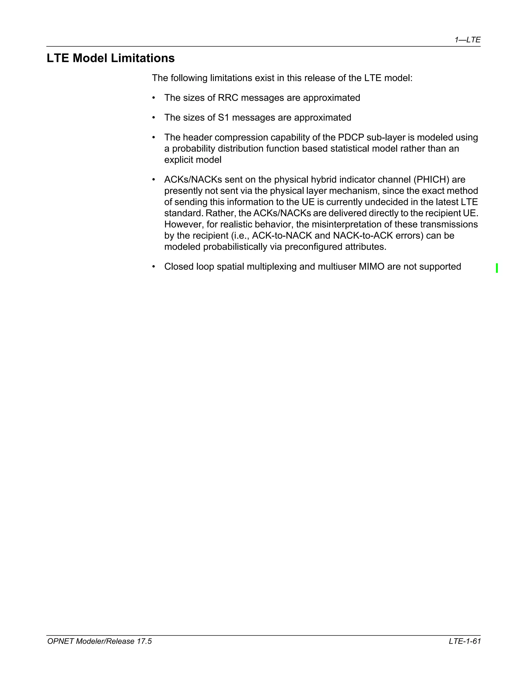 1—LTE 
LTE Model Limitations 
The following limitations exist in this release of the LTE model: 
• The sizes of RRC messages are approximated 
• The sizes of S1 messages are approximated 
• The header compression capability of the PDCP sub-layer is modeled using 
a probability distribution function based statistical model rather than an 
explicit model 
• ACKs/NACKs sent on the physical hybrid indicator channel (PHICH) are 
presently not sent via the physical layer mechanism, since the exact method 
of sending this information to the UE is currently undecided in the latest LTE 
standard. Rather, the ACKs/NACKs are delivered directly to the recipient UE. 
However, for realistic behavior, the misinterpretation of these transmissions 
by the recipient (i.e., ACK-to-NACK and NACK-to-ACK errors) can be 
modeled probabilistically via preconfigured attributes. 
• Closed loop spatial multiplexing and multiuser MIMO are not supported 
OPNET Modeler/Release 17.5 LTE-1-61 
 