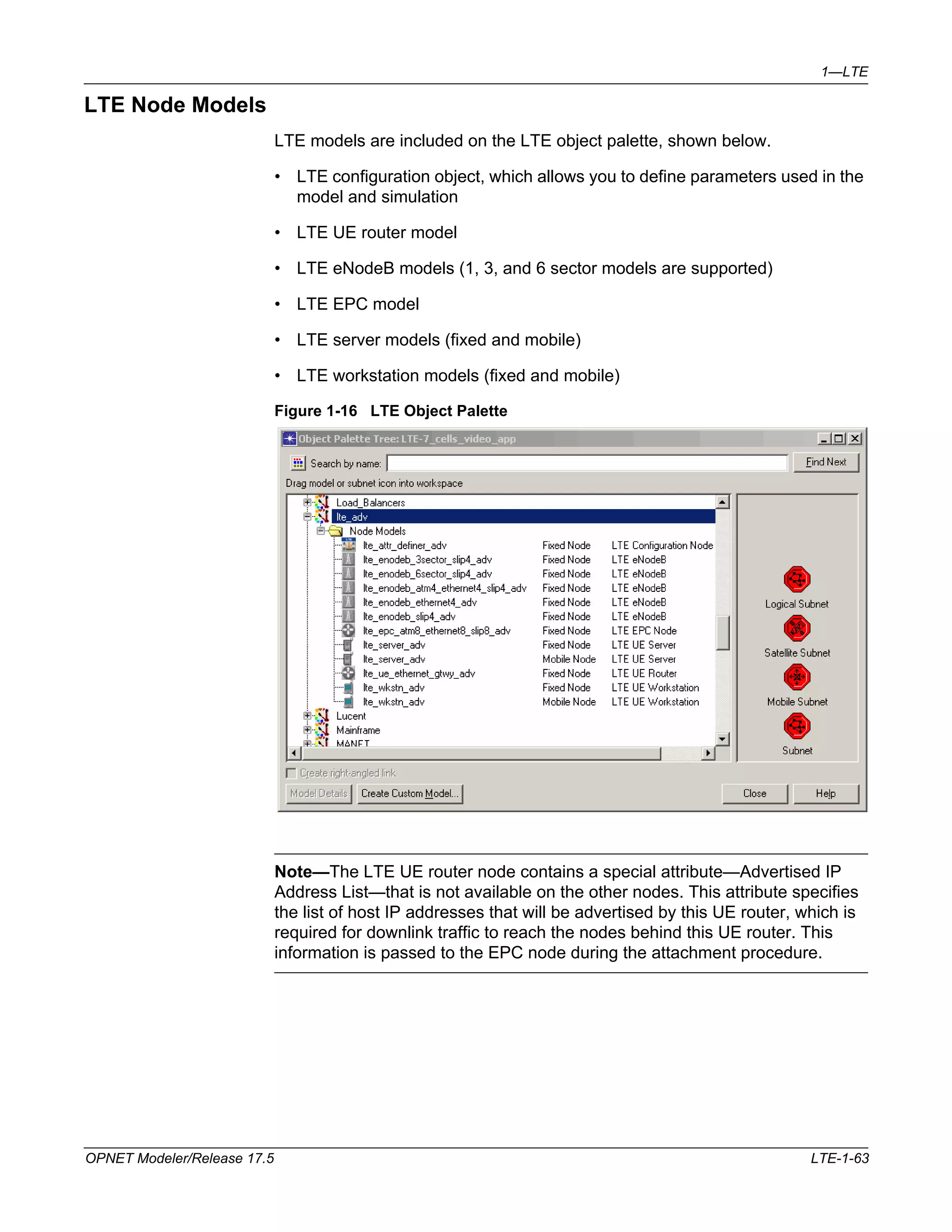 1—LTE 
LTE Node Models 
LTE models are included on the LTE object palette, shown below. 
• LTE configuration object, which allows you to define parameters used in the 
model and simulation 
• LTE UE router model 
• LTE eNodeB models (1, 3, and 6 sector models are supported) 
• LTE EPC model 
• LTE server models (fixed and mobile) 
• LTE workstation models (fixed and mobile) 
Figure 1-16 LTE Object Palette 
Note—The LTE UE router node contains a special attribute—Advertised IP 
Address List—that is not available on the other nodes. This attribute specifies 
the list of host IP addresses that will be advertised by this UE router, which is 
required for downlink traffic to reach the nodes behind this UE router. This 
information is passed to the EPC node during the attachment procedure. 
OPNET Modeler/Release 17.5 LTE-1-63 
 