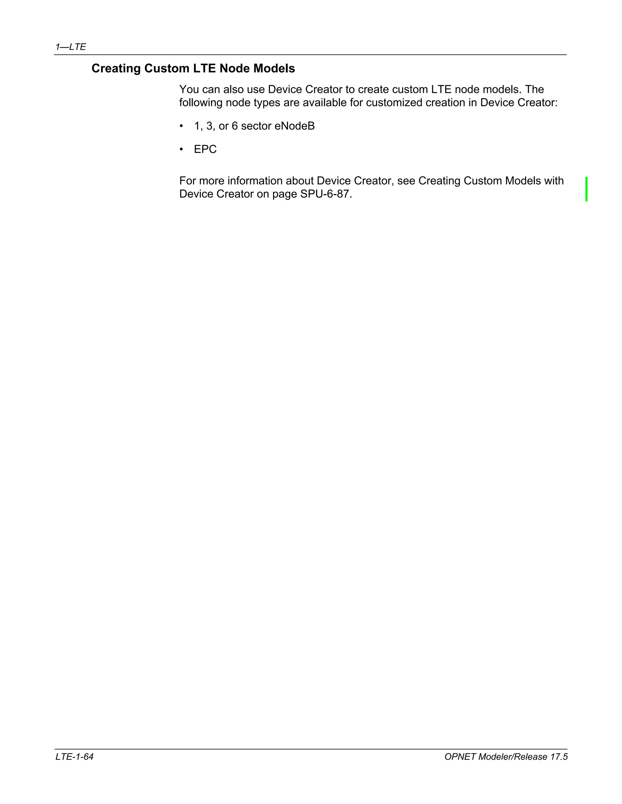 1—LTE 
Creating Custom LTE Node Models 
You can also use Device Creator to create custom LTE node models. The 
following node types are available for customized creation in Device Creator: 
• 1, 3, or 6 sector eNodeB 
• EPC 
For more information about Device Creator, see Creating Custom Models with 
Device Creator on page SPU-6-87. 
LTE-1-64 OPNET Modeler/Release 17.5 
 