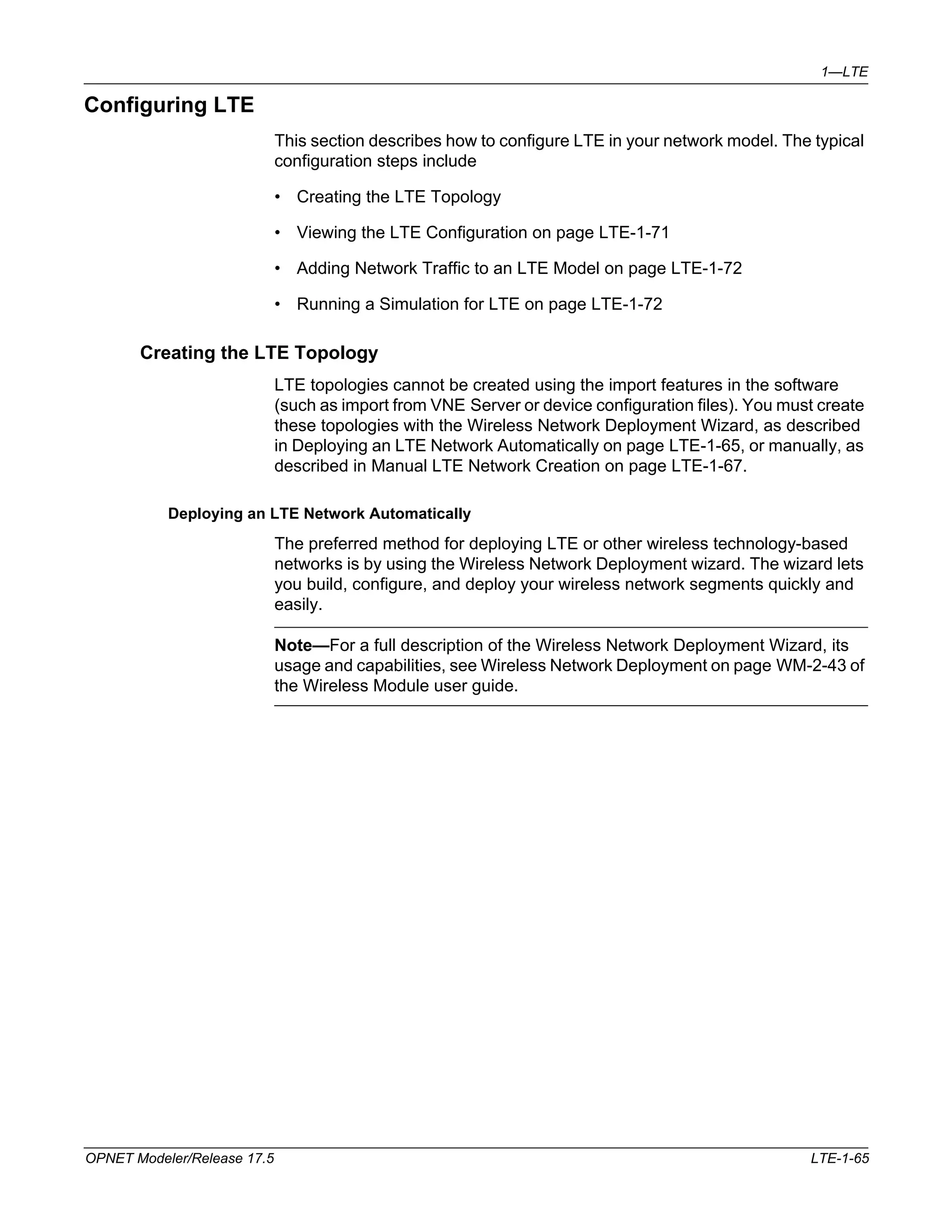 1—LTE 
Configuring LTE 
This section describes how to configure LTE in your network model. The typical 
configuration steps include 
• Creating the LTE Topology 
• Viewing the LTE Configuration on page LTE-1-71 
• Adding Network Traffic to an LTE Model on page LTE-1-72 
• Running a Simulation for LTE on page LTE-1-72 
Creating the LTE Topology 
LTE topologies cannot be created using the import features in the software 
(such as import from VNE Server or device configuration files). You must create 
these topologies with the Wireless Network Deployment Wizard, as described 
in Deploying an LTE Network Automatically on page LTE-1-65, or manually, as 
described in Manual LTE Network Creation on page LTE-1-67. 
Deploying an LTE Network Automatically 
The preferred method for deploying LTE or other wireless technology-based 
networks is by using the Wireless Network Deployment wizard. The wizard lets 
you build, configure, and deploy your wireless network segments quickly and 
easily. 
Note—For a full description of the Wireless Network Deployment Wizard, its 
usage and capabilities, see Wireless Network Deployment on page WM-2-43 of 
the Wireless Module user guide. 
OPNET Modeler/Release 17.5 LTE-1-65 
 