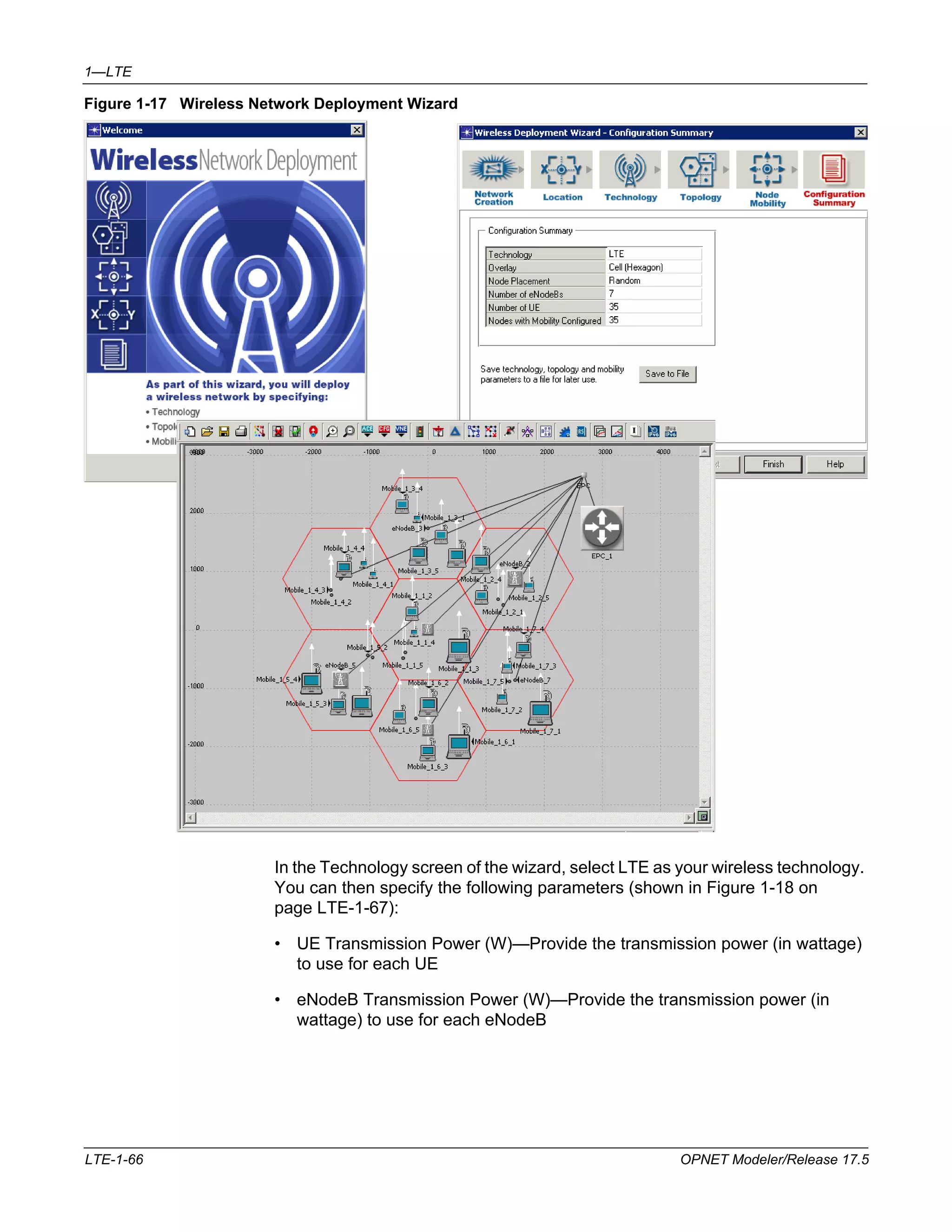 1—LTE 
Figure 1-17 Wireless Network Deployment Wizard 
In the Technology screen of the wizard, select LTE as your wireless technology. 
You can then specify the following parameters (shown in Figure 1-18 on 
page LTE-1-67): 
• UE Transmission Power (W)—Provide the transmission power (in wattage) 
to use for each UE 
• eNodeB Transmission Power (W)—Provide the transmission power (in 
wattage) to use for each eNodeB 
LTE-1-66 OPNET Modeler/Release 17.5 
 