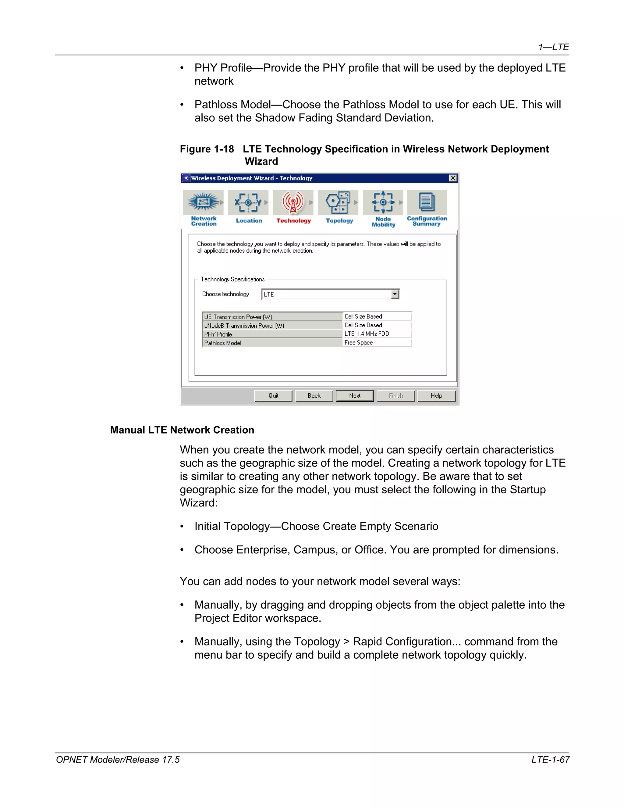 1—LTE 
• PHY Profile—Provide the PHY profile that will be used by the deployed LTE 
network 
• Pathloss Model—Choose the Pathloss Model to use for each UE. This will 
also set the Shadow Fading Standard Deviation. 
Figure 1-18 LTE Technology Specification in Wireless Network Deployment 
Wizard 
Manual LTE Network Creation 
When you create the network model, you can specify certain characteristics 
such as the geographic size of the model. Creating a network topology for LTE 
is similar to creating any other network topology. Be aware that to set 
geographic size for the model, you must select the following in the Startup 
Wizard: 
• Initial Topology—Choose Create Empty Scenario 
• Choose Enterprise, Campus, or Office. You are prompted for dimensions. 
You can add nodes to your network model several ways: 
• Manually, by dragging and dropping objects from the object palette into the 
Project Editor workspace. 
• Manually, using the Topology > Rapid Configuration... command from the 
menu bar to specify and build a complete network topology quickly. 
OPNET Modeler/Release 17.5 LTE-1-67 
 