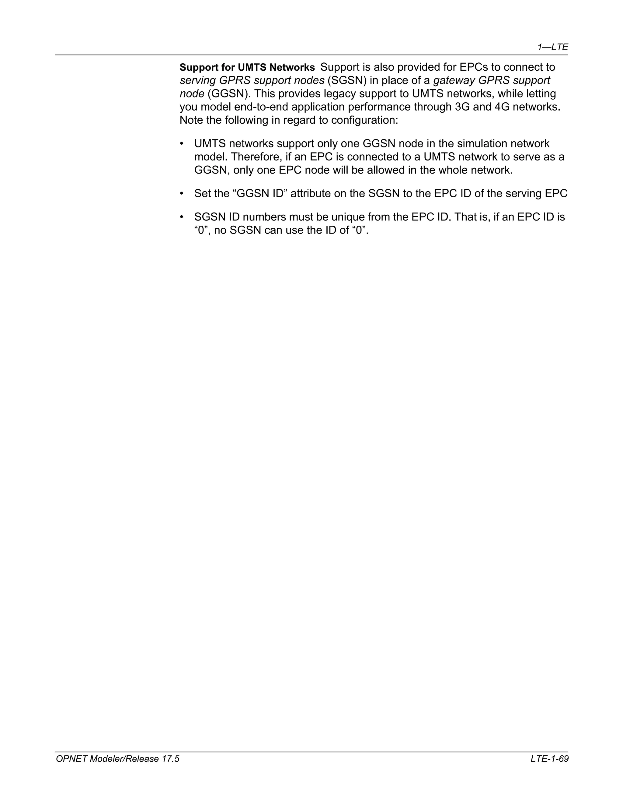 1—LTE 
Support for UMTS Networks Support is also provided for EPCs to connect to 
serving GPRS support nodes (SGSN) in place of a gateway GPRS support 
node (GGSN). This provides legacy support to UMTS networks, while letting 
you model end-to-end application performance through 3G and 4G networks. 
Note the following in regard to configuration: 
• UMTS networks support only one GGSN node in the simulation network 
model. Therefore, if an EPC is connected to a UMTS network to serve as a 
GGSN, only one EPC node will be allowed in the whole network. 
• Set the “GGSN ID” attribute on the SGSN to the EPC ID of the serving EPC 
• SGSN ID numbers must be unique from the EPC ID. That is, if an EPC ID is 
“0”, no SGSN can use the ID of “0”. 
OPNET Modeler/Release 17.5 LTE-1-69 
 