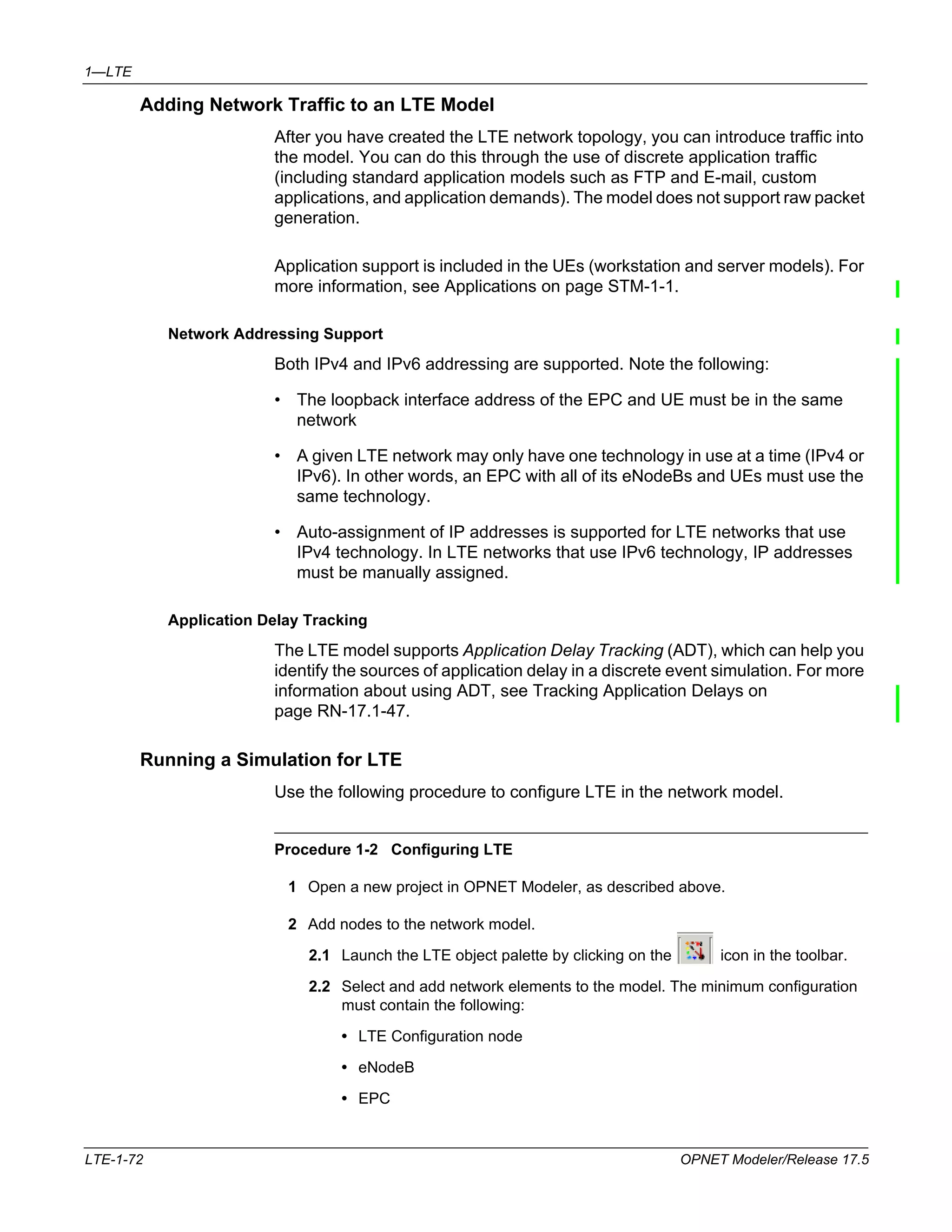 1—LTE 
Adding Network Traffic to an LTE Model 
After you have created the LTE network topology, you can introduce traffic into 
the model. You can do this through the use of discrete application traffic 
(including standard application models such as FTP and E-mail, custom 
applications, and application demands). The model does not support raw packet 
generation. 
Application support is included in the UEs (workstation and server models). For 
more information, see Applications on page STM-1-1. 
Network Addressing Support 
Both IPv4 and IPv6 addressing are supported. Note the following: 
• The loopback interface address of the EPC and UE must be in the same 
network 
• A given LTE network may only have one technology in use at a time (IPv4 or 
IPv6). In other words, an EPC with all of its eNodeBs and UEs must use the 
same technology. 
• Auto-assignment of IP addresses is supported for LTE networks that use 
IPv4 technology. In LTE networks that use IPv6 technology, IP addresses 
must be manually assigned. 
Application Delay Tracking 
The LTE model supports Application Delay Tracking (ADT), which can help you 
identify the sources of application delay in a discrete event simulation. For more 
information about using ADT, see Tracking Application Delays on 
page RN-17.1-47. 
Running a Simulation for LTE 
Use the following procedure to configure LTE in the network model. 
Procedure 1-2 Configuring LTE 
1 Open a new project in OPNET Modeler, as described above. 
2 Add nodes to the network model. 
2.1 Launch the LTE object palette by clicking on the icon in the toolbar. 
2.2 Select and add network elements to the model. The minimum configuration 
must contain the following: 
• LTE Configuration node 
• eNodeB 
• EPC 
LTE-1-72 OPNET Modeler/Release 17.5 
 