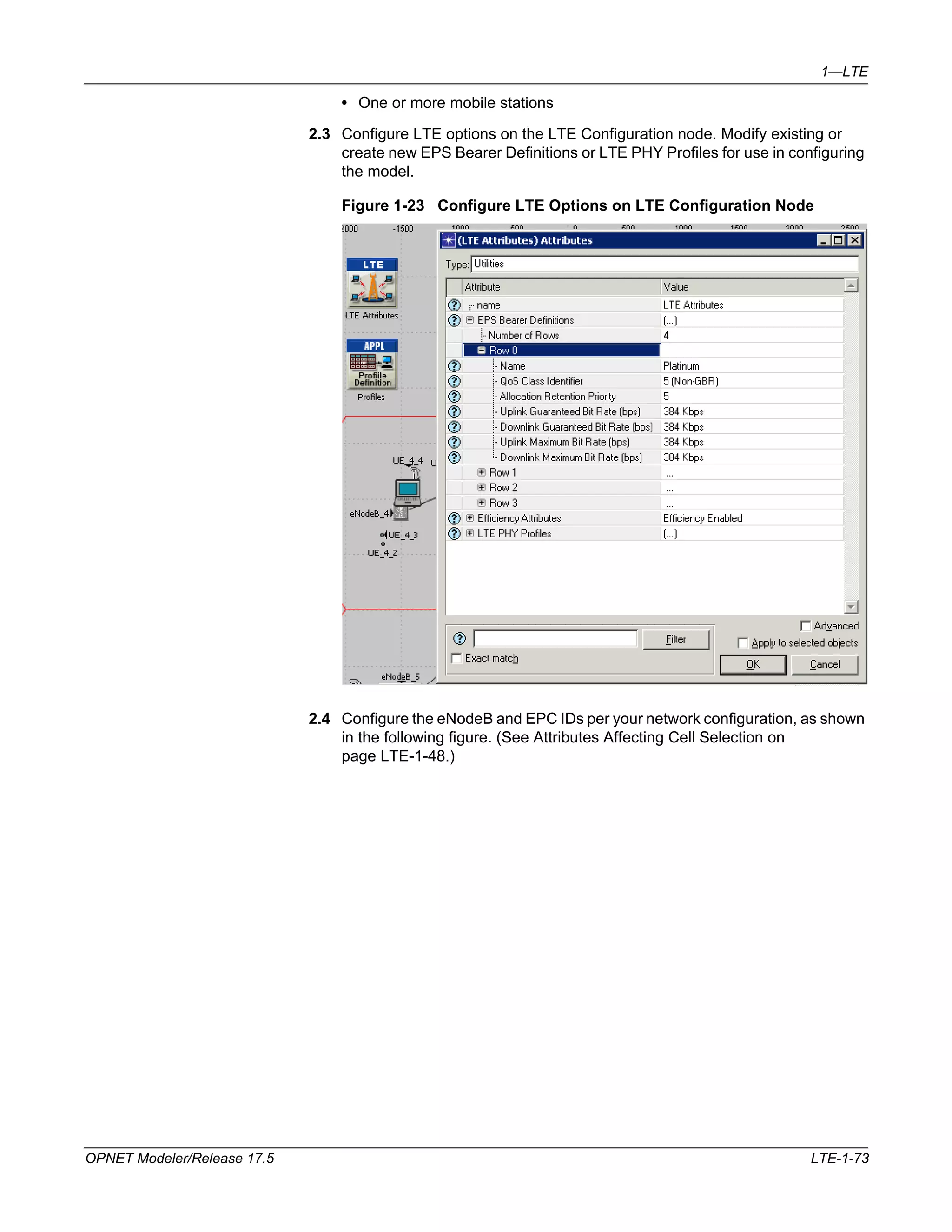 1—LTE 
• One or more mobile stations 
2.3 Configure LTE options on the LTE Configuration node. Modify existing or 
create new EPS Bearer Definitions or LTE PHY Profiles for use in configuring 
the model. 
Figure 1-23 Configure LTE Options on LTE Configuration Node 
2.4 Configure the eNodeB and EPC IDs per your network configuration, as shown 
in the following figure. (See Attributes Affecting Cell Selection on 
page LTE-1-48.) 
OPNET Modeler/Release 17.5 LTE-1-73 
 