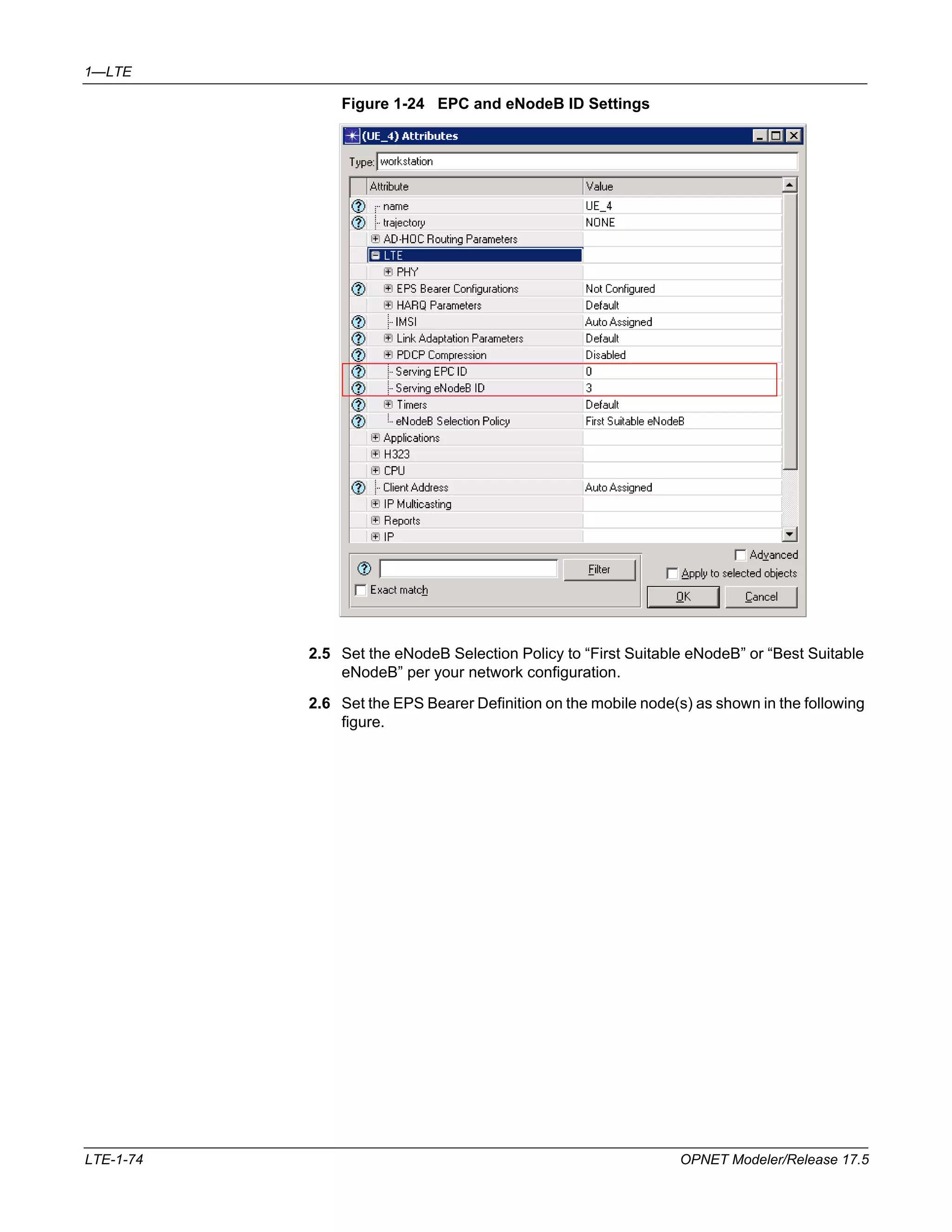 1—LTE 
Figure 1-24 EPC and eNodeB ID Settings 
2.5 Set the eNodeB Selection Policy to “First Suitable eNodeB” or “Best Suitable 
eNodeB” per your network configuration. 
2.6 Set the EPS Bearer Definition on the mobile node(s) as shown in the following 
figure. 
LTE-1-74 OPNET Modeler/Release 17.5 
 