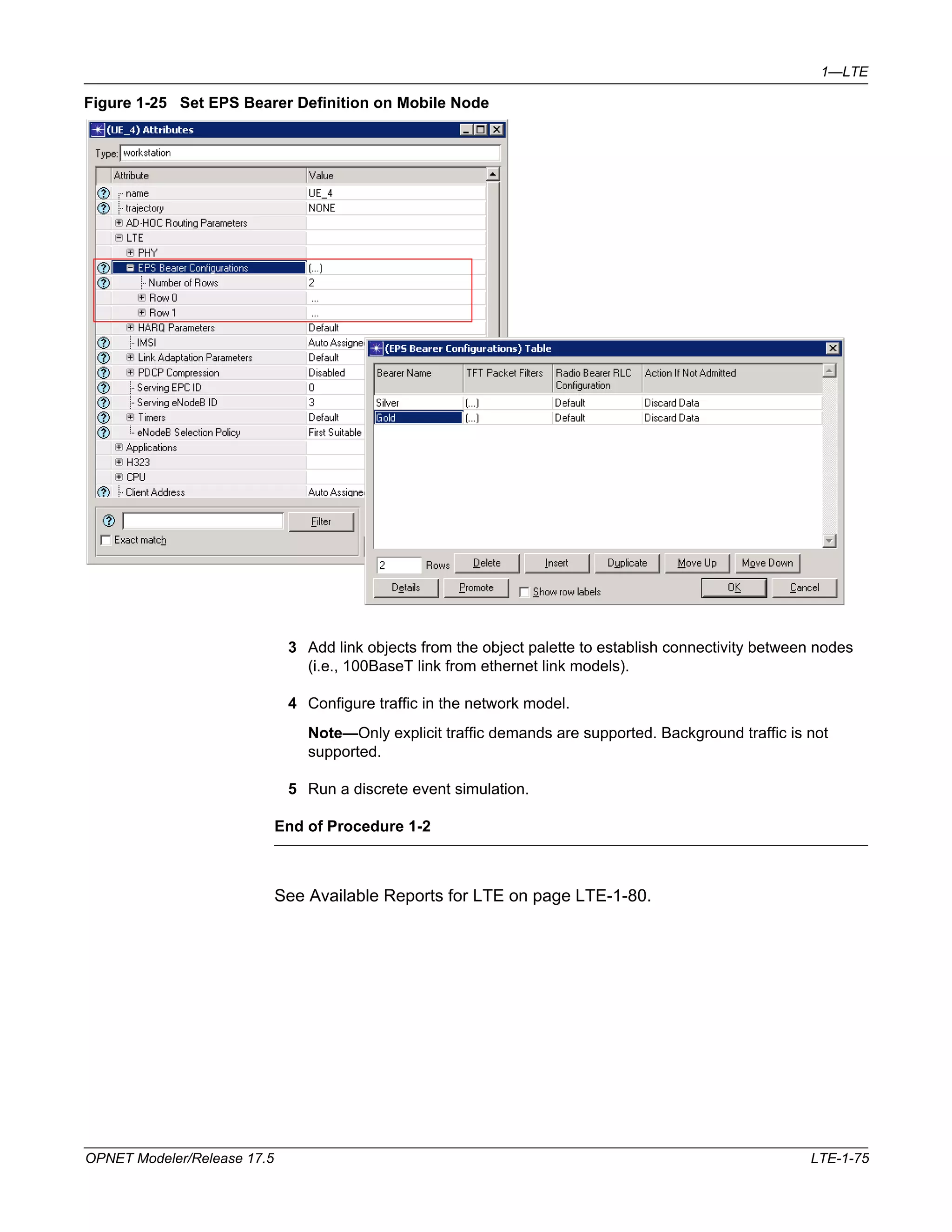 1—LTE 
Figure 1-25 Set EPS Bearer Definition on Mobile Node 
3 Add link objects from the object palette to establish connectivity between nodes 
(i.e., 100BaseT link from ethernet link models). 
4 Configure traffic in the network model. 
Note—Only explicit traffic demands are supported. Background traffic is not 
supported. 
5 Run a discrete event simulation. 
End of Procedure 1-2 
See Available Reports for LTE on page LTE-1-80. 
OPNET Modeler/Release 17.5 LTE-1-75 
 