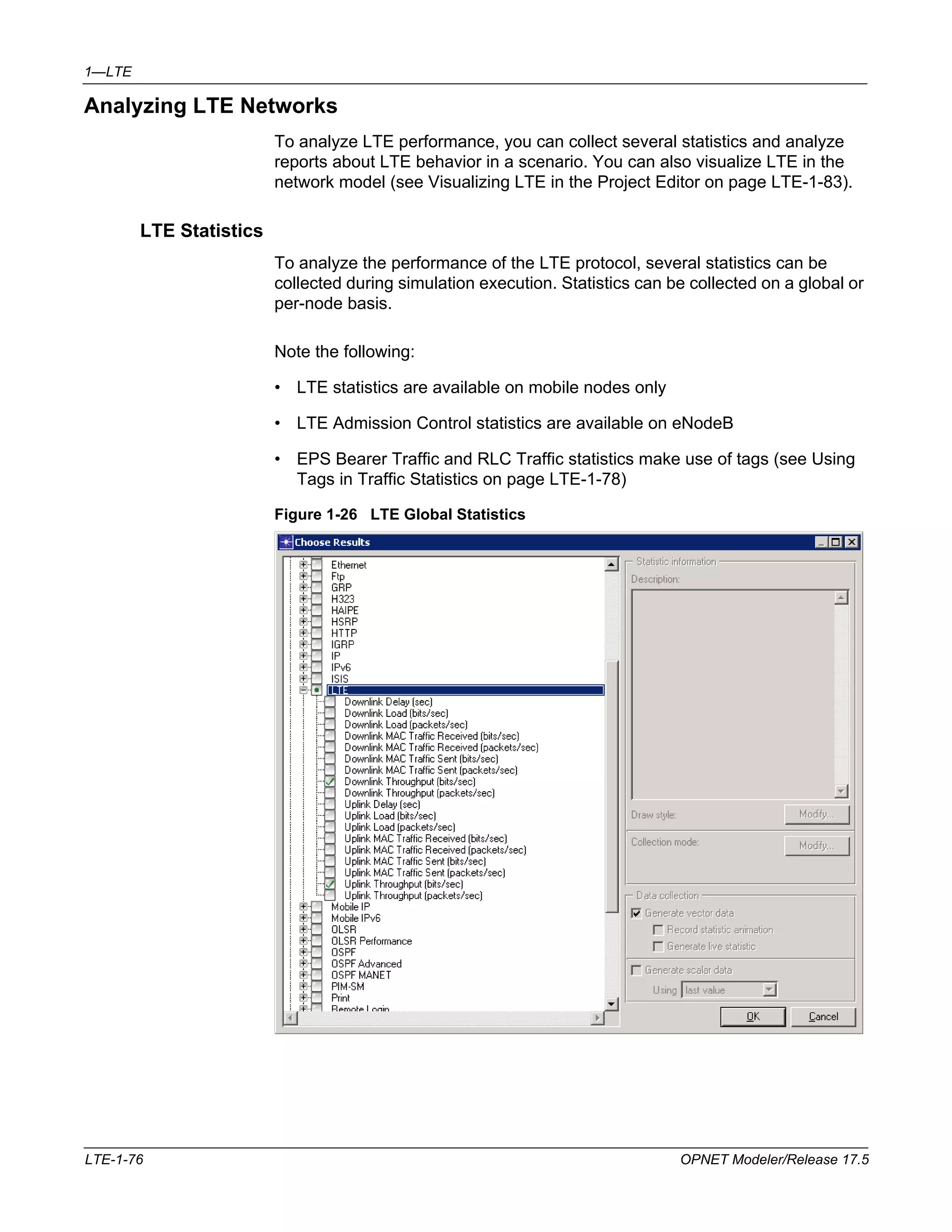 1—LTE 
Analyzing LTE Networks 
To analyze LTE performance, you can collect several statistics and analyze 
reports about LTE behavior in a scenario. You can also visualize LTE in the 
network model (see Visualizing LTE in the Project Editor on page LTE-1-83). 
LTE Statistics 
To analyze the performance of the LTE protocol, several statistics can be 
collected during simulation execution. Statistics can be collected on a global or 
per-node basis. 
Note the following: 
• LTE statistics are available on mobile nodes only 
• LTE Admission Control statistics are available on eNodeB 
• EPS Bearer Traffic and RLC Traffic statistics make use of tags (see Using 
Tags in Traffic Statistics on page LTE-1-78) 
Figure 1-26 LTE Global Statistics 
LTE-1-76 OPNET Modeler/Release 17.5 
 