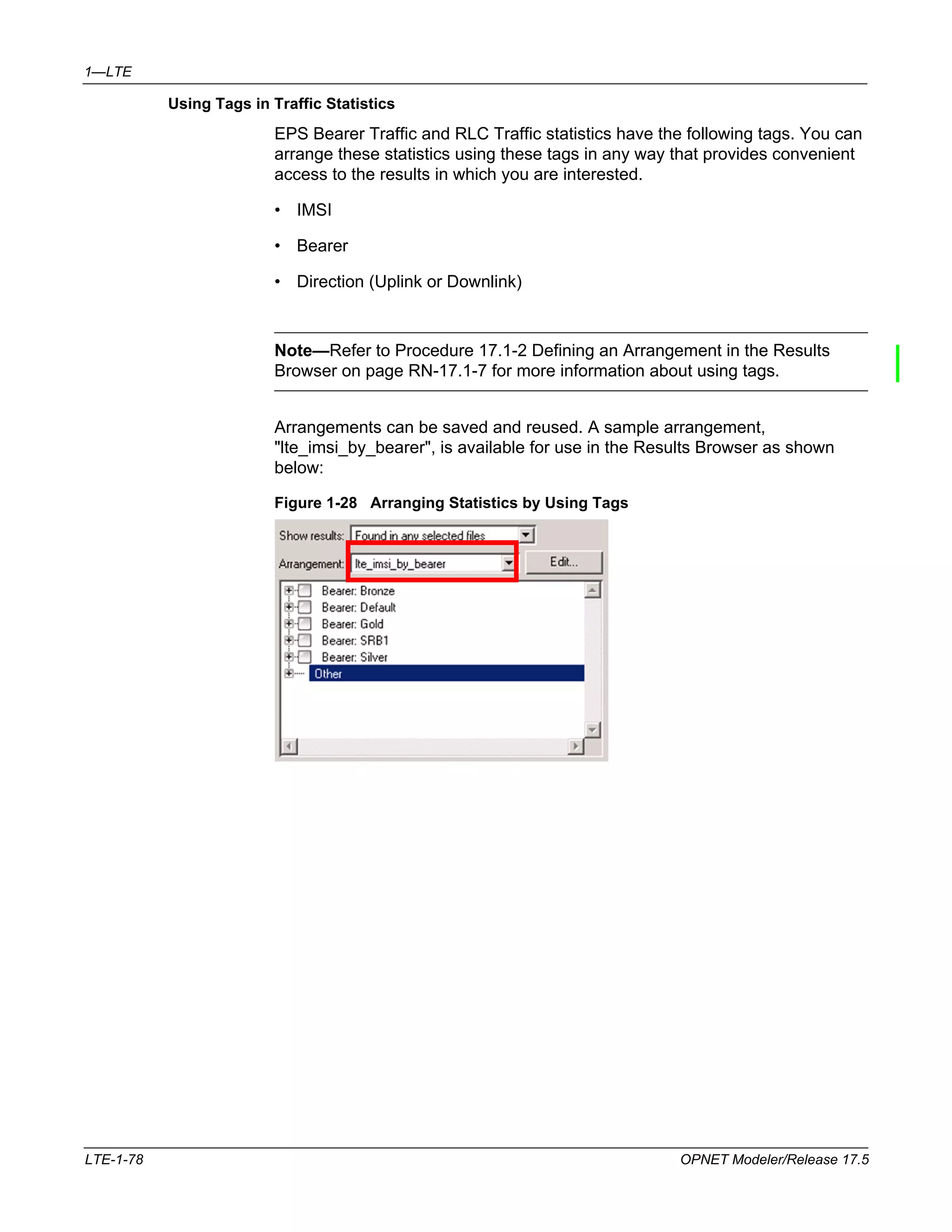 1—LTE 
Using Tags in Traffic Statistics 
EPS Bearer Traffic and RLC Traffic statistics have the following tags. You can 
arrange these statistics using these tags in any way that provides convenient 
access to the results in which you are interested. 
• IMSI 
• Bearer 
• Direction (Uplink or Downlink) 
Note—Refer to Procedure 17.1-2 Defining an Arrangement in the Results 
Browser on page RN-17.1-7 for more information about using tags. 
Arrangements can be saved and reused. A sample arrangement, 
"lte_imsi_by_bearer", is available for use in the Results Browser as shown 
below: 
Figure 1-28 Arranging Statistics by Using Tags 
LTE-1-78 OPNET Modeler/Release 17.5 
 