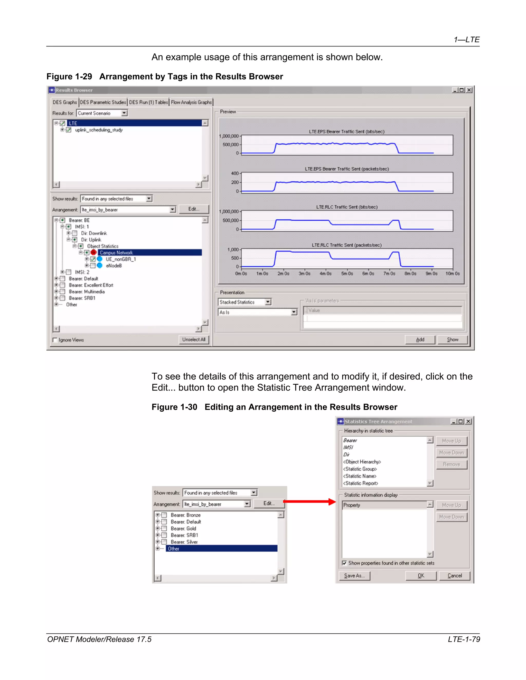 1—LTE 
An example usage of this arrangement is shown below. 
Figure 1-29 Arrangement by Tags in the Results Browser 
To see the details of this arrangement and to modify it, if desired, click on the 
Edit... button to open the Statistic Tree Arrangement window. 
Figure 1-30 Editing an Arrangement in the Results Browser 
OPNET Modeler/Release 17.5 LTE-1-79 
 