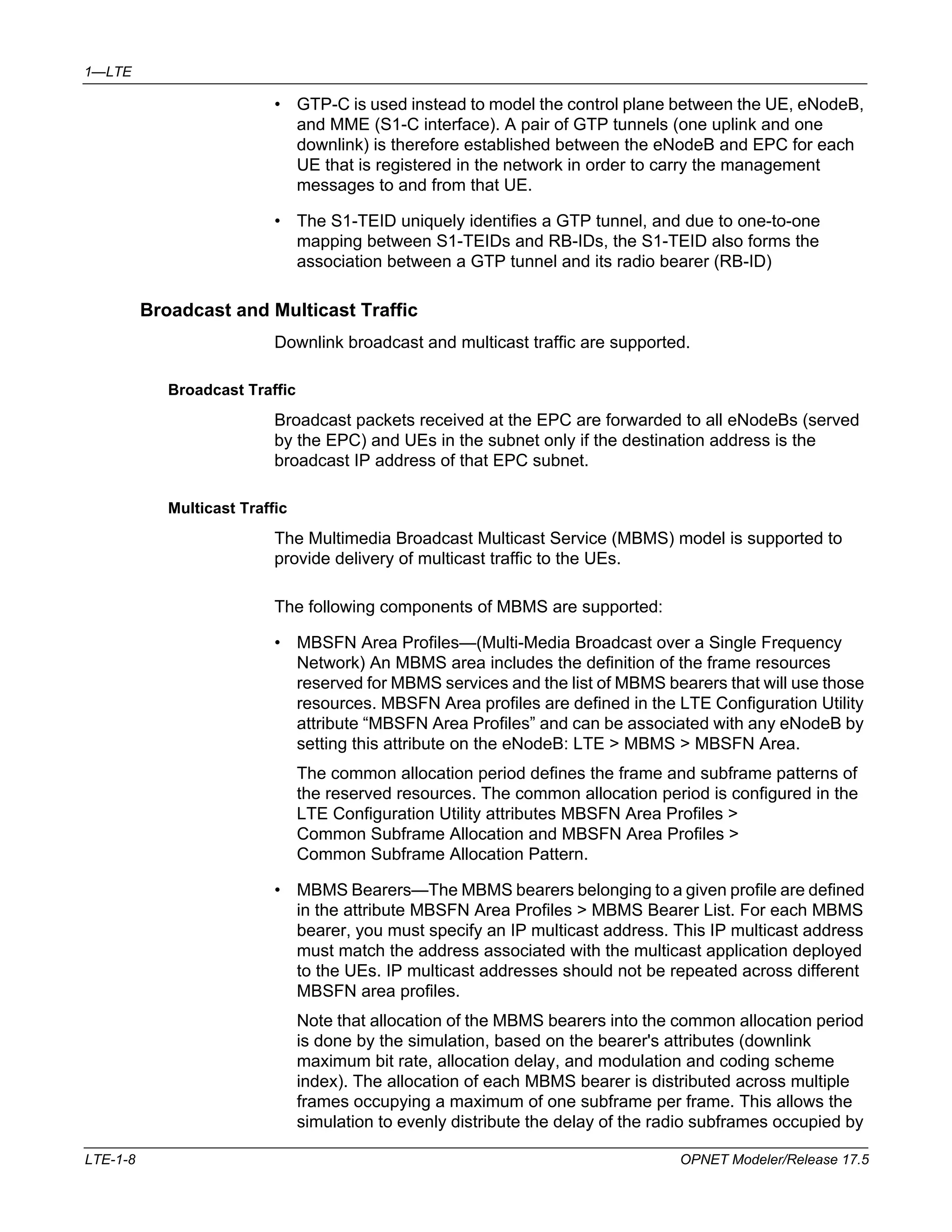 1—LTE 
• GTP-C is used instead to model the control plane between the UE, eNodeB, 
and MME (S1-C interface). A pair of GTP tunnels (one uplink and one 
downlink) is therefore established between the eNodeB and EPC for each 
UE that is registered in the network in order to carry the management 
messages to and from that UE. 
• The S1-TEID uniquely identifies a GTP tunnel, and due to one-to-one 
mapping between S1-TEIDs and RB-IDs, the S1-TEID also forms the 
association between a GTP tunnel and its radio bearer (RB-ID) 
Broadcast and Multicast Traffic 
Downlink broadcast and multicast traffic are supported. 
Broadcast Traffic 
Broadcast packets received at the EPC are forwarded to all eNodeBs (served 
by the EPC) and UEs in the subnet only if the destination address is the 
broadcast IP address of that EPC subnet. 
Multicast Traffic 
The Multimedia Broadcast Multicast Service (MBMS) model is supported to 
provide delivery of multicast traffic to the UEs. 
The following components of MBMS are supported: 
• MBSFN Area Profiles—(Multi-Media Broadcast over a Single Frequency 
Network) An MBMS area includes the definition of the frame resources 
reserved for MBMS services and the list of MBMS bearers that will use those 
resources. MBSFN Area profiles are defined in the LTE Configuration Utility 
attribute “MBSFN Area Profiles” and can be associated with any eNodeB by 
setting this attribute on the eNodeB: LTE > MBMS > MBSFN Area. 
The common allocation period defines the frame and subframe patterns of 
the reserved resources. The common allocation period is configured in the 
LTE Configuration Utility attributes MBSFN Area Profiles > 
Common Subframe Allocation and MBSFN Area Profiles > 
Common Subframe Allocation Pattern. 
• MBMS Bearers—The MBMS bearers belonging to a given profile are defined 
in the attribute MBSFN Area Profiles > MBMS Bearer List. For each MBMS 
bearer, you must specify an IP multicast address. This IP multicast address 
must match the address associated with the multicast application deployed 
to the UEs. IP multicast addresses should not be repeated across different 
MBSFN area profiles. 
Note that allocation of the MBMS bearers into the common allocation period 
is done by the simulation, based on the bearer's attributes (downlink 
maximum bit rate, allocation delay, and modulation and coding scheme 
index). The allocation of each MBMS bearer is distributed across multiple 
frames occupying a maximum of one subframe per frame. This allows the 
simulation to evenly distribute the delay of the radio subframes occupied by 
LTE-1-8 OPNET Modeler/Release 17.5 
 