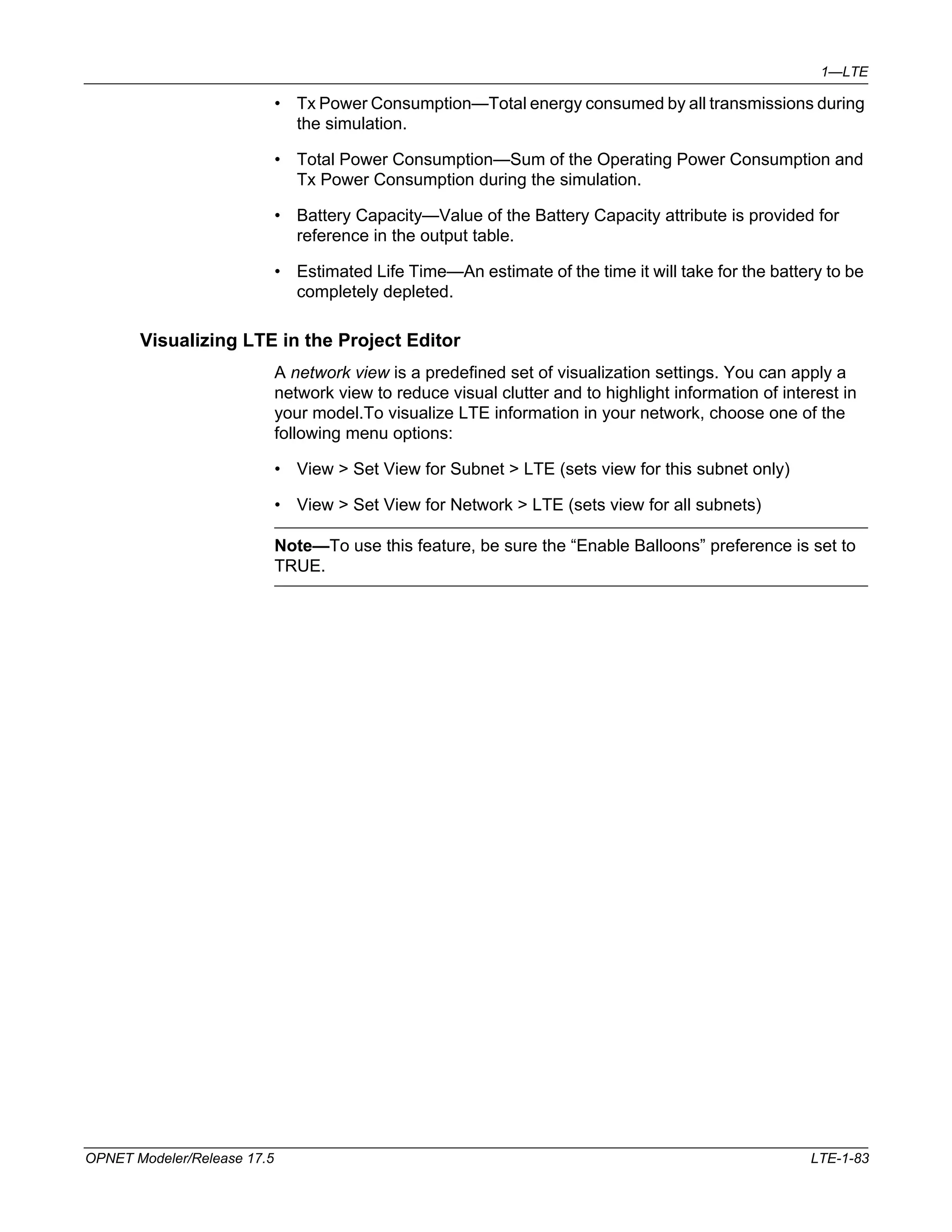 1—LTE 
• Tx Power Consumption—Total energy consumed by all transmissions during 
the simulation. 
• Total Power Consumption—Sum of the Operating Power Consumption and 
Tx Power Consumption during the simulation. 
• Battery Capacity—Value of the Battery Capacity attribute is provided for 
reference in the output table. 
• Estimated Life Time—An estimate of the time it will take for the battery to be 
completely depleted. 
Visualizing LTE in the Project Editor 
A network view is a predefined set of visualization settings. You can apply a 
network view to reduce visual clutter and to highlight information of interest in 
your model.To visualize LTE information in your network, choose one of the 
following menu options: 
• View > Set View for Subnet > LTE (sets view for this subnet only) 
• View > Set View for Network > LTE (sets view for all subnets) 
Note—To use this feature, be sure the “Enable Balloons” preference is set to 
TRUE. 
OPNET Modeler/Release 17.5 LTE-1-83 
 