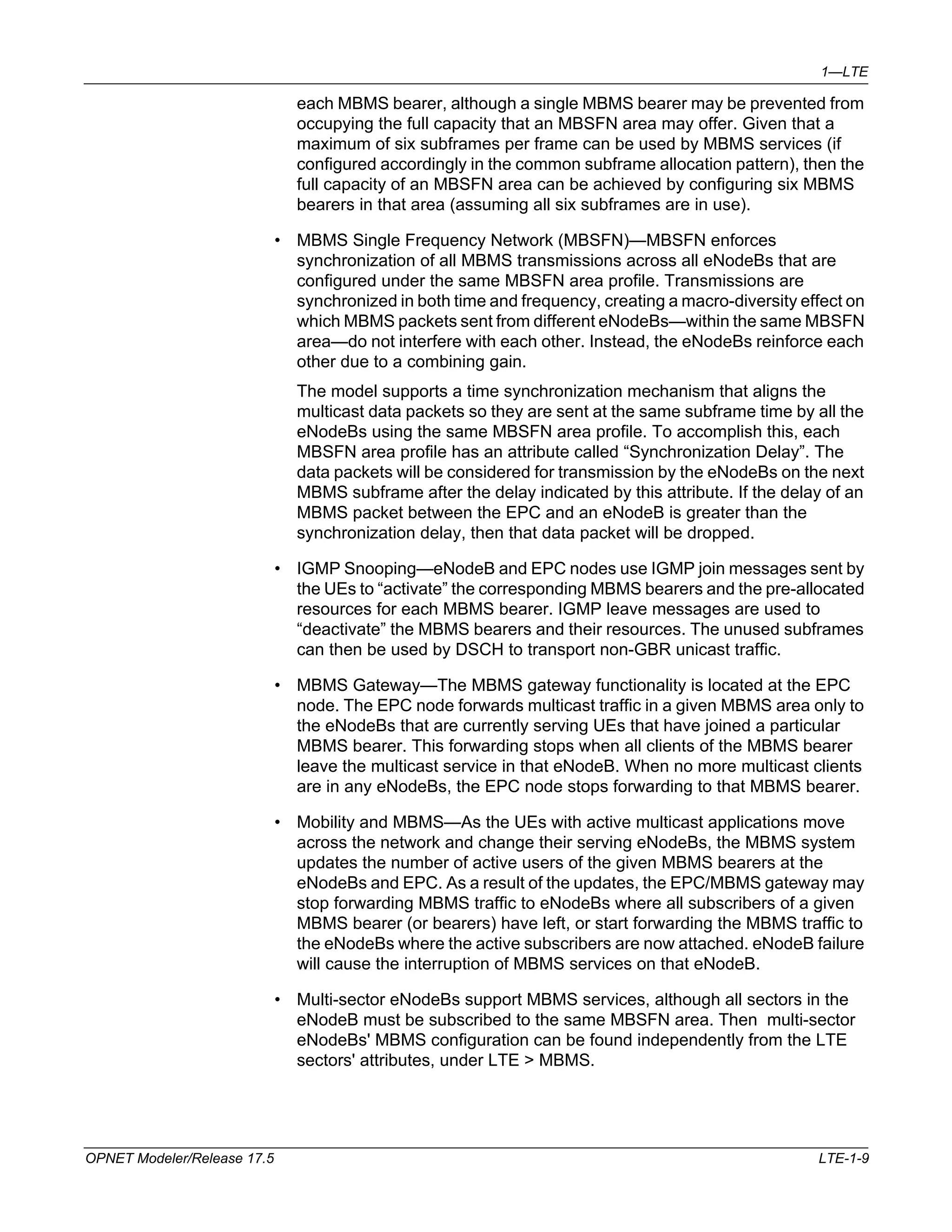 1—LTE 
each MBMS bearer, although a single MBMS bearer may be prevented from 
occupying the full capacity that an MBSFN area may offer. Given that a 
maximum of six subframes per frame can be used by MBMS services (if 
configured accordingly in the common subframe allocation pattern), then the 
full capacity of an MBSFN area can be achieved by configuring six MBMS 
bearers in that area (assuming all six subframes are in use). 
• MBMS Single Frequency Network (MBSFN)—MBSFN enforces 
synchronization of all MBMS transmissions across all eNodeBs that are 
configured under the same MBSFN area profile. Transmissions are 
synchronized in both time and frequency, creating a macro-diversity effect on 
which MBMS packets sent from different eNodeBs—within the same MBSFN 
area—do not interfere with each other. Instead, the eNodeBs reinforce each 
other due to a combining gain. 
The model supports a time synchronization mechanism that aligns the 
multicast data packets so they are sent at the same subframe time by all the 
eNodeBs using the same MBSFN area profile. To accomplish this, each 
MBSFN area profile has an attribute called “Synchronization Delay”. The 
data packets will be considered for transmission by the eNodeBs on the next 
MBMS subframe after the delay indicated by this attribute. If the delay of an 
MBMS packet between the EPC and an eNodeB is greater than the 
synchronization delay, then that data packet will be dropped. 
• IGMP Snooping—eNodeB and EPC nodes use IGMP join messages sent by 
the UEs to “activate” the corresponding MBMS bearers and the pre-allocated 
resources for each MBMS bearer. IGMP leave messages are used to 
“deactivate” the MBMS bearers and their resources. The unused subframes 
can then be used by DSCH to transport non-GBR unicast traffic. 
• MBMS Gateway—The MBMS gateway functionality is located at the EPC 
node. The EPC node forwards multicast traffic in a given MBMS area only to 
the eNodeBs that are currently serving UEs that have joined a particular 
MBMS bearer. This forwarding stops when all clients of the MBMS bearer 
leave the multicast service in that eNodeB. When no more multicast clients 
are in any eNodeBs, the EPC node stops forwarding to that MBMS bearer. 
• Mobility and MBMS—As the UEs with active multicast applications move 
across the network and change their serving eNodeBs, the MBMS system 
updates the number of active users of the given MBMS bearers at the 
eNodeBs and EPC. As a result of the updates, the EPC/MBMS gateway may 
stop forwarding MBMS traffic to eNodeBs where all subscribers of a given 
MBMS bearer (or bearers) have left, or start forwarding the MBMS traffic to 
the eNodeBs where the active subscribers are now attached. eNodeB failure 
will cause the interruption of MBMS services on that eNodeB. 
• Multi-sector eNodeBs support MBMS services, although all sectors in the 
eNodeB must be subscribed to the same MBSFN area. Then multi-sector 
eNodeBs' MBMS configuration can be found independently from the LTE 
sectors' attributes, under LTE > MBMS. 
OPNET Modeler/Release 17.5 LTE-1-9 
 