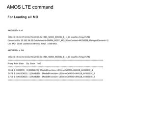 AMOS LTE command
4435003E> lt all
150224-19:41:37 10.162.56.20 10.0s ERBS_NODE_MODEL_E_1_63 stopfile=/tmp/25742
Connected to 10.162.56.20 (SubNetwork=ONRM_ROOT_MO_R,MeContext=4435003E,ManagedElement=1)
Last MO: 1838. Loaded 1838 MOs. Total: 1839 MOs.
4435003E> st fdd
150224-19:41:41 10.162.56.20 10.0s ERBS_NODE_MODEL_E_1_63 stopfile=/tmp/25742
===================================================================================
Proxy Adm State Op. State MO
===================================================================================
1614 0 (LOCKED) 0 (DISABLED) ENodeBFunction=1,EUtranCellFDD=JK4G18_4435003E_4
1673 1 (UNLOCKED) 1 (ENABLED) ENodeBFunction=1,EUtranCellFDD=JK4G18_4435003E_5
1751 1 (UNLOCKED) 1 (ENABLED) ENodeBFunction=1,EUtranCellFDD=JK4G18_4435003E_6
===================================================================================
For Loading all MO
 