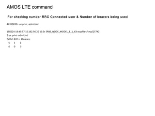 AMOS LTE command
4435003E> ue print -admitted
150224-19:45:57 10.162.56.20 10.0s ERBS_NODE_MODEL_E_1_63 stopfile=/tmp/25742
$ ue print -admitted
CellId #UE:s #Bearers
5 1 1
6 0 0
For checking number RRC Connected user & Number of bearers being used
 