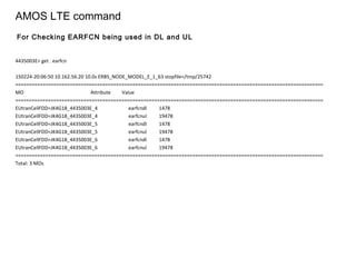 AMOS LTE command
4435003E> get . earfcn
150224-20:06:50 10.162.56.20 10.0s ERBS_NODE_MODEL_E_1_63 stopfile=/tmp/25742
=================================================================================================================
MO Attribute Value
=================================================================================================================
EUtranCellFDD=JK4G18_4435003E_4 earfcndl 1478
EUtranCellFDD=JK4G18_4435003E_4 earfcnul 19478
EUtranCellFDD=JK4G18_4435003E_5 earfcndl 1478
EUtranCellFDD=JK4G18_4435003E_5 earfcnul 19478
EUtranCellFDD=JK4G18_4435003E_6 earfcndl 1478
EUtranCellFDD=JK4G18_4435003E_6 earfcnul 19478
=================================================================================================================
Total: 3 MOs
For Checking EARFCN being used in DL and UL
 
