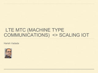 LTE MTC (MACHINE TYPE
COMMUNICATIONS) <> SCALING IOT
Harish Vadada
 