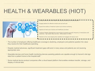 HEALTH & WEARABLES (HIOT)
• The number of employers offering healthcare coverage is declining, employers and patients question the value
they receive for their healthcare spending.
• Despite medical advances, significant treatment gaps still exist in many areas and patients are not receiving
appropriate care.
• Wearable devices and home health monitoring devices assisting patients are capable enough to transmit vital sign
data from a patient home to the hospital staff
• Some medical device product companies offer a cloud based platform that enables wireless transfer, storage, and
display of clinical data.
• Change Behavior and lower health care costs by keeping a connected patient
• Engage patients for effective remote care and self care
• Expand the toolbox of treatment options and remote monitoring
• Highest and best use of doctors and healthcare providers
• Customer Relation Management improvement Increased proximity/ frequency of interactions with
customers ; high added value services ; differentiation of offers.
• Patients for life, since keeping them satisfied and engaged will reduce churn
 