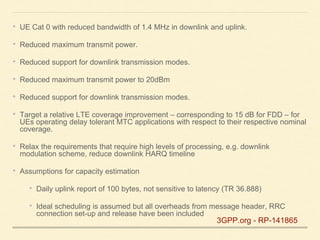 • UE Cat 0 with reduced bandwidth of 1.4 MHz in downlink and uplink.
• Reduced maximum transmit power.
• Reduced support for downlink transmission modes.
• Reduced maximum transmit power to 20dBm
• Reduced support for downlink transmission modes.
• Target a relative LTE coverage improvement – corresponding to 15 dB for FDD – for
UEs operating delay tolerant MTC applications with respect to their respective nominal
coverage.
• Relax the requirements that require high levels of processing, e.g. downlink
modulation scheme, reduce downlink HARQ timeline
• Assumptions for capacity estimation
• Daily uplink report of 100 bytes, not sensitive to latency (TR 36.888)
• Ideal scheduling is assumed but all overheads from message header, RRC
connection set-up and release have been included
3GPP.org - RP-141865
 