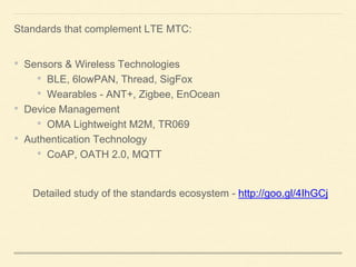 Standards that complement LTE MTC:
• Sensors & Wireless Technologies
• BLE, 6lowPAN, Thread, SigFox
• Wearables - ANT+, Zigbee, EnOcean
• Device Management
• OMA Lightweight M2M, TR069
• Authentication Technology
• CoAP, OATH 2.0, MQTT
Detailed study of the standards ecosystem - http://goo.gl/4IhGCj
 