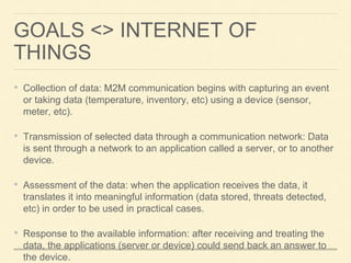 GOALS <> INTERNET OF
THINGS
• Collection of data: M2M communication begins with capturing an event
or taking data (temperature, inventory, etc) using a device (sensor,
meter, etc).
• Transmission of selected data through a communication network: Data
is sent through a network to an application called a server, or to another
device.
• Assessment of the data: when the application receives the data, it
translates it into meaningful information (data stored, threats detected,
etc) in order to be used in practical cases.
• Response to the available information: after receiving and treating the
data, the applications (server or device) could send back an answer to
the device.
 