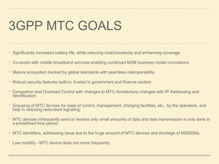 3GPP MTC GOALS
• Significantly increases battery life, while reducing cost/complexity and enhancing coverage
• Co-exists with mobile broadband services enabling continued M2M business model innovations
• Mature ecosystem backed by global standards with seamless interoperability
• Robust security features built-in; trusted in government and finance sectors
• Congestion and Overload Control with changes to MTC Architecture changes with IP Addressing and
Identification
• Grouping of MTC devices for ease of control, management, charging facilities, etc., by the operators, and
help in reducing redundant signaling.
• MTC devices infrequently send or receive only small amounts of data and data transmission is only done in
a predefined time period.
• MTC identifiers, addressing issue due to the huge amount of MTC devices and shortage of MSISDNs.
• Low mobility - MTC device does not move frequently.
 