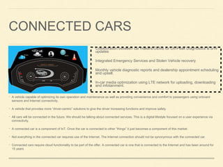 CONNECTED CARS
• A vehicle capable of optimizing its own operation and maintenance as well as providing convenience and comfort to passengers using onboard
sensors and Internet connectivity.
• A vehicle that provides more “driver-centric” solutions to give the driver increasing functions and improve safety.
• All cars will be connected in the future. We should be talking about connected services. This is a digital lifestyle focused on a user experience via
connectivity.
• A connected car is a component of IoT. Once the car is connected to other “things” it just becomes a component of this market.
• Not everything in the connected car requires use of the Internet. The Internet connection should not be synonymous with the connected car.
• Connected cars require cloud functionality to be part of the offer. A connected car is one that is connected to the Internet and has been around for
15 years
• Collaboration between car makers/OEMs for Off-Peak Diagnostics & S/W
updates
• Integrated Emergency Services and Stolen Vehicle recovery
• Monthly vehicle diagnostic reports and dealership appointment scheduling
and upsell.
• In-car media optimization using LTE network for uploading, downloading
and infotainment.
 