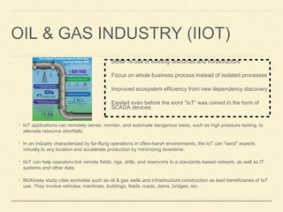 OIL & GAS INDUSTRY (IIOT)
• IoT applications can remotely sense, monitor, and automate dangerous tasks, such as high pressure testing, to
alleviate resource shortfalls.
• In an industry characterized by far-flung operations in often-harsh environments, the IoT can "send" experts
virtually to any location and accelerate production by minimizing downtime.
• IIoT can help operators link remote fields, rigs, drills, and reservoirs to a standards-based network, as well as IT
systems and other data.
• McKinsey study cites worksites such as oil & gas wells and infrastructure construction as lead beneficiaries of IoT
use. They involve vehicles, machines, buildings, fields, roads, dams, bridges, etc.
• Better re-use of existing resources and Infrastructure
• Focus on whole business process instead of isolated processes
• Improved ecosystem efficiency from new dependency discovery
• Existed even before the word “IoT” was coined in the form of
SCADA devices.
 