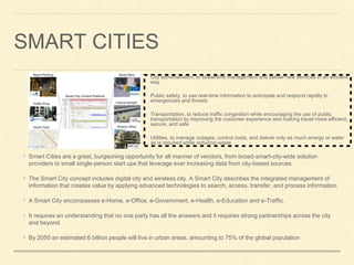 SMART CITIES
• Smart Cities are a great, burgeoning opportunity for all manner of vendors, from broad-smart-city-wide solution
providers to small single-person start ups that leverage ever increasing data from city-based sources.
• The Smart City concept includes digital city and wireless city. A Smart City describes the integrated management of
information that creates value by applying advanced technologies to search, access, transfer, and process information.
• A Smart City encompasses e-Home, e-Office, e-Government, e-Health, e-Education and e-Traffic.
• It requires an understanding that no one party has all the answers and it requires strong partnerships across the city
and beyond.
• By 2050 an estimated 6 billion people will live in urban areas, amounting to 75% of the global population
• City administration, to streamline management and deliver new services in an efficient
way
• Public safety, to use real-time information to anticipate and respond rapidly to
emergencies and threats
• Transportation, to reduce traffic congestion while encouraging the use of public
transportation by improving the customer experience and making travel more efficient,
secure, and safe
• Utilities, to manage outages, control costs, and deliver only as much energy or water
as is required while reducing waste
 