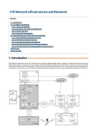LTE Network Infrastructure and Elements 
Contents 
1 1. Introduction 
2 2. E-UTRAN and eNode Bs 
2.1 2.1. History from UMTS 
2.2 2.2 eNode Bs: The Single E-UTRAN Node 
2.3 2.3 The X2 Interface 
2.4 2.4 eNode B Functionalities 
3 3. Evolved Packet Core (EPC) and its Components 
3.1 3.1 MME (Mobility Management Entity) 
3.2 3.2 HSS (Home Subscriber Server) 
3.3 3.3 The Serving GW (Serving Gateway) 
3.4 3.4 The PDN GW (Packet Data Network Gateway) 
3.5 3.5 The PCRF (Policy and Charging Rules Function) Server 
4 References 
5 External Links 
1. Introduction 
The following extract from [1] provides a very good understanding of the overall LTE Network Infrastructure and elements. 
UMTS overall network architecture, not only including the Evolved Packet Core (EPC) and Evolved UMTS Terrestrial Access Network (E-UTRAN), but also other relationship between them. For simplification, the picture only shows the signalling interfaces. In some cases, both user data and signalling are supported by the interfaces) but, in some other cases, the interfaces are dedicated to the Control plane, and only support signalling (like the S6 and S7 interfaces). 
 