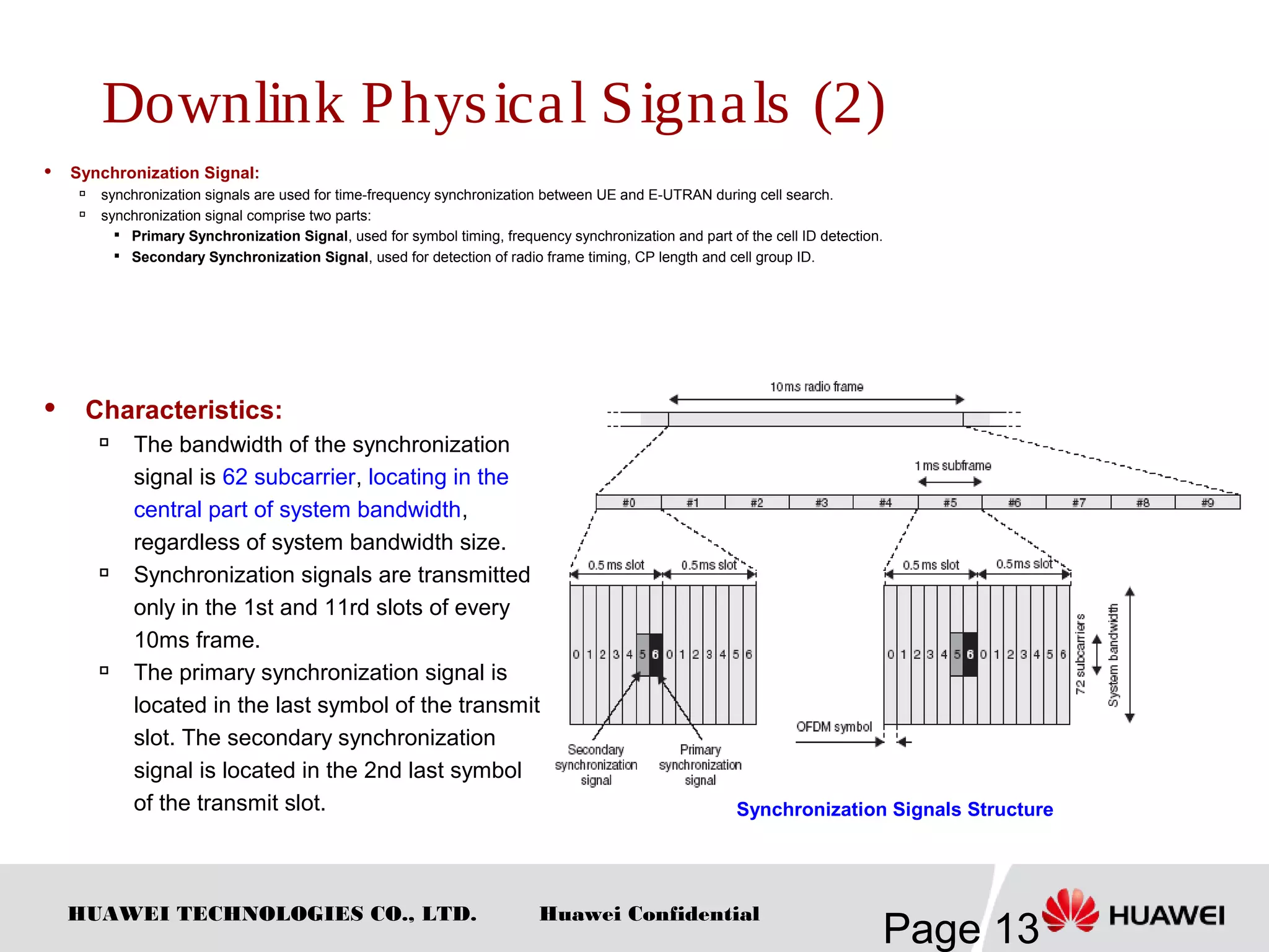 HUAWEI TECHNOLOGIES CO., LTD.
Page 13
Huawei Confidential
 Synchronization Signal:

synchronization signals are used for time-frequency synchronization between UE and E-UTRAN during cell search.

synchronization signal comprise two parts:

Primary Synchronization Signal, used for symbol timing, frequency synchronization and part of the cell ID detection.

Secondary Synchronization Signal, used for detection of radio frame timing, CP length and cell group ID.
Synchronization Signals Structure
 Characteristics:

The bandwidth of the synchronization
signal is 62 subcarrier, locating in the
central part of system bandwidth,
regardless of system bandwidth size.

Synchronization signals are transmitted
only in the 1st and 11rd slots of every
10ms frame.

The primary synchronization signal is
located in the last symbol of the transmit
slot. The secondary synchronization
signal is located in the 2nd last symbol
of the transmit slot.
Downlink Physical Signals (2)
 