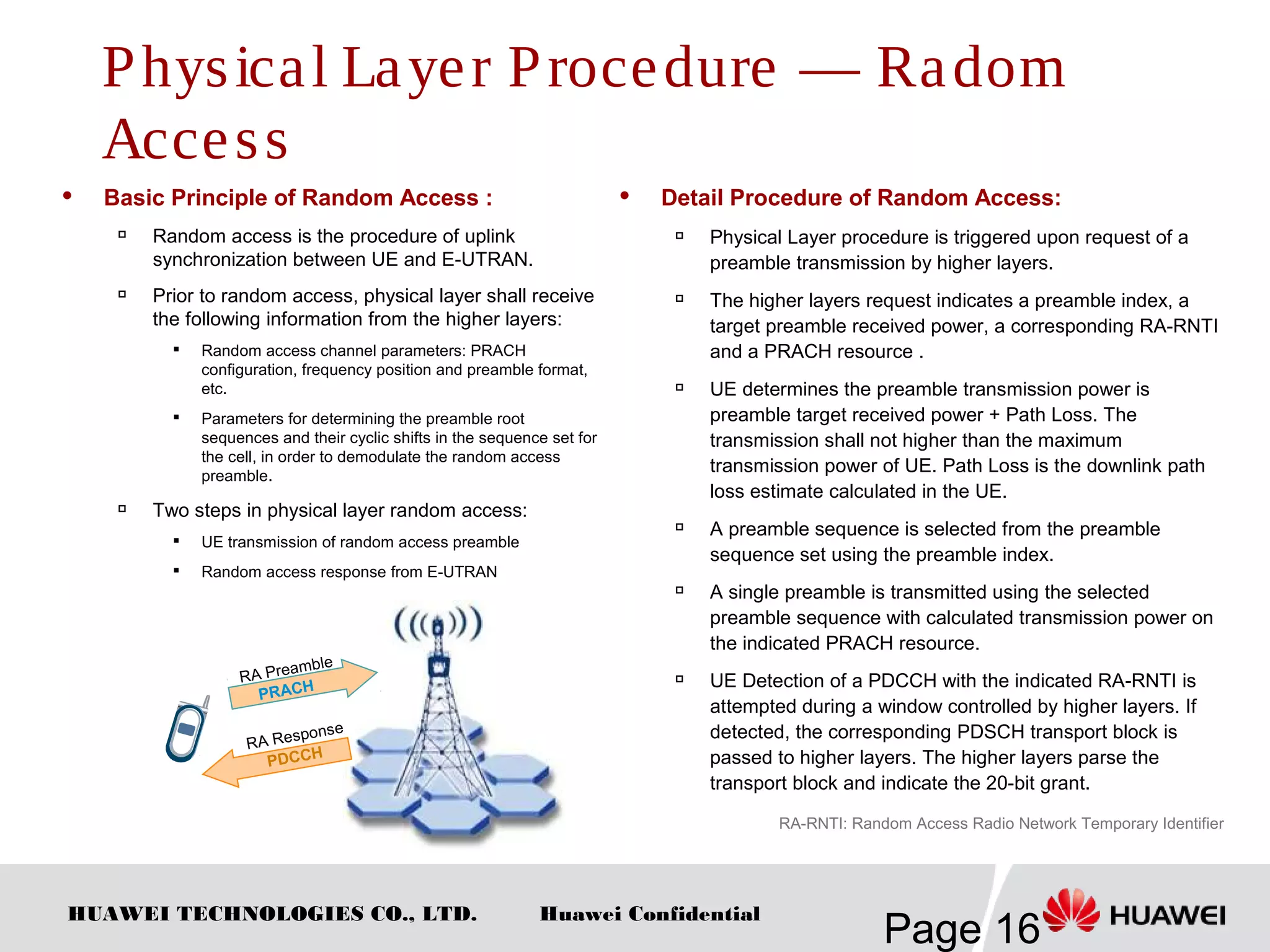 HUAWEI TECHNOLOGIES CO., LTD.
Page 16
Huawei Confidential
 Basic Principle of Random Access :

Random access is the procedure of uplink
synchronization between UE and E-UTRAN.
 Prior to random access, physical layer shall receive
the following information from the higher layers:
 Random access channel parameters: PRACH
configuration, frequency position and preamble format,
etc.

Parameters for determining the preamble root
sequences and their cyclic shifts in the sequence set for
the cell, in order to demodulate the random access
preamble.
 Two steps in physical layer random access:

UE transmission of random access preamble

Random access response from E-UTRAN
 Detail Procedure of Random Access:
 Physical Layer procedure is triggered upon request of a
preamble transmission by higher layers.

The higher layers request indicates a preamble index, a
target preamble received power, a corresponding RA-RNTI
and a PRACH resource .

UE determines the preamble transmission power is
preamble target received power + Path Loss. The
transmission shall not higher than the maximum
transmission power of UE. Path Loss is the downlink path
loss estimate calculated in the UE.

A preamble sequence is selected from the preamble
sequence set using the preamble index.

A single preamble is transmitted using the selected
preamble sequence with calculated transmission power on
the indicated PRACH resource.

UE Detection of a PDCCH with the indicated RA-RNTI is
attempted during a window controlled by higher layers. If
detected, the corresponding PDSCH transport block is
passed to higher layers. The higher layers parse the
transport block and indicate the 20-bit grant.
PRACH
RA Preamble
PDCCH
RA Response
RA-RNTI: Random Access Radio Network Temporary Identifier
Physical Layer Procedure — Radom
Access
 
