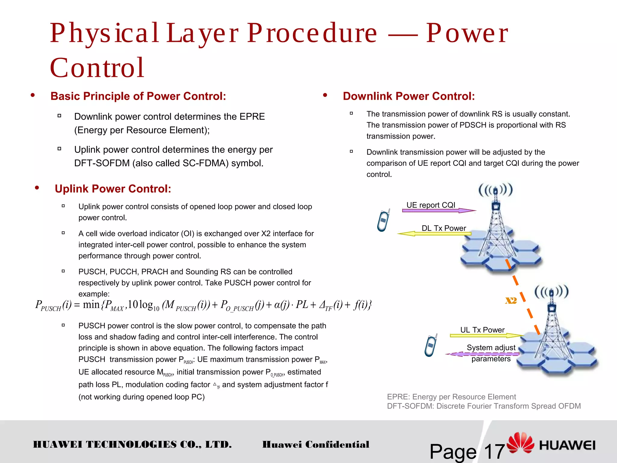 HUAWEI TECHNOLOGIES CO., LTD.
Page 17
Huawei Confidential
 Basic Principle of Power Control:

Downlink power control determines the EPRE
(Energy per Resource Element);

Uplink power control determines the energy per
DFT-SOFDM (also called SC-FDMA) symbol.
 Uplink Power Control:

Uplink power control consists of opened loop power and closed loop
power control.

A cell wide overload indicator (OI) is exchanged over X2 interface for
integrated inter-cell power control, possible to enhance the system
performance through power control.

PUSCH, PUCCH, PRACH and Sounding RS can be controlled
respectively by uplink power control. Take PUSCH power control for
example:
 PUSCH power control is the slow power control, to compensate the path
loss and shadow fading and control inter-cell interference. The control
principle is shown in above equation. The following factors impact
PUSCH transmission power PPUSCH: UE maximum transmission power PMAX,
UE allocated resource MPUSCH, initial transmission power PO_PUSCH, estimated
path loss PL, modulation coding factor △TF and system adjustment factor f
(not working during opened loop PC)
UE report CQI
DL Tx Power
EPRE: Energy per Resource Element
DFT-SOFDM: Discrete Fourier Transform Spread OFDM
f(i)}(i)ΔPLα(j)(j)P(i))(M,{P(i)P TFO_PUSCHPUSCHMAXPUSCH ++⋅++= 10log10min
 Downlink Power Control:

The transmission power of downlink RS is usually constant.
The transmission power of PDSCH is proportional with RS
transmission power.

Downlink transmission power will be adjusted by the
comparison of UE report CQI and target CQI during the power
control.
X2
UL Tx Power
System adjust
parameters
Physical Layer Procedure — Power
Control
 