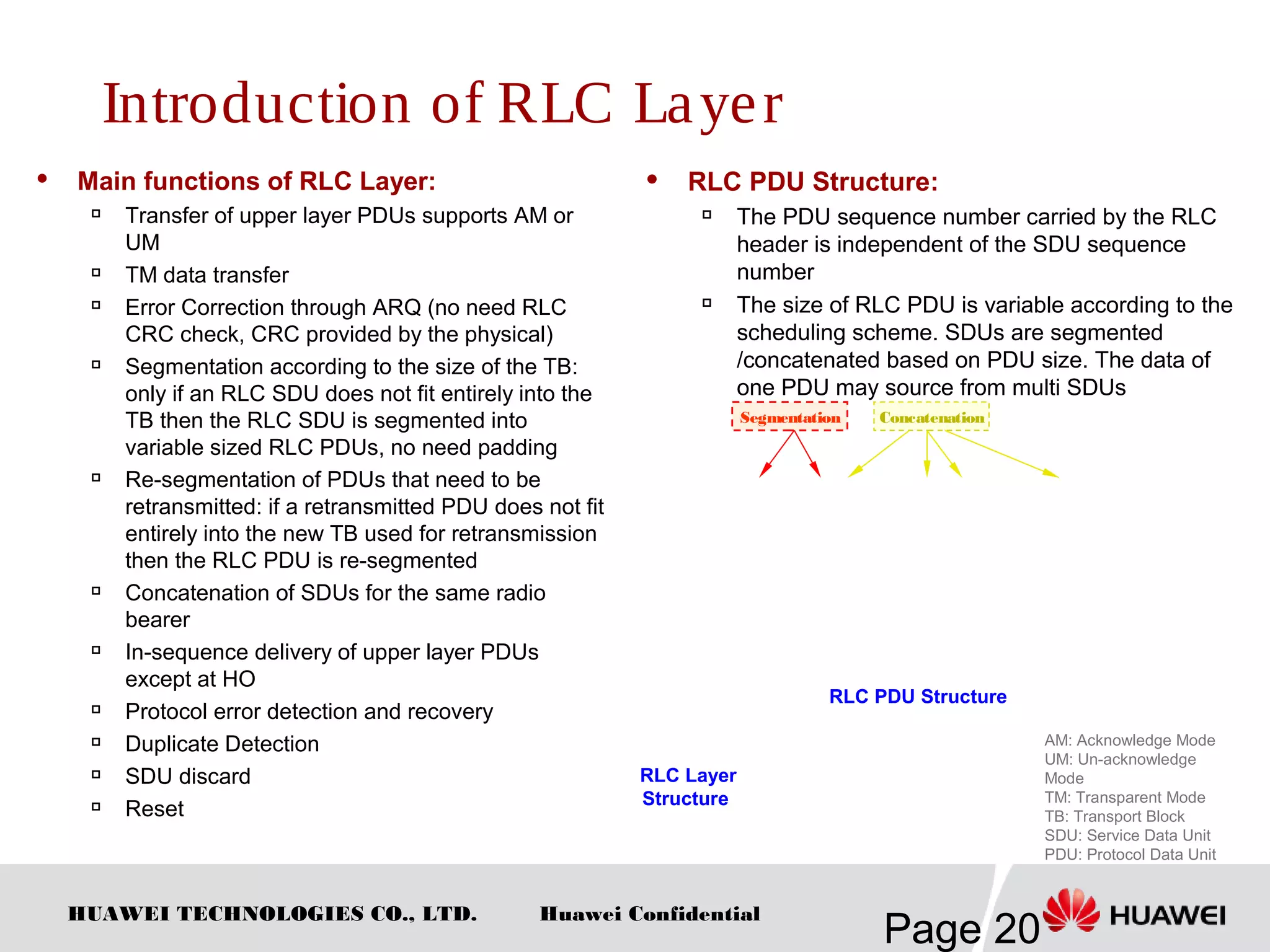 HUAWEI TECHNOLOGIES CO., LTD.
Page 20
Huawei Confidential
 Main functions of RLC Layer:

Transfer of upper layer PDUs supports AM or
UM

TM data transfer

Error Correction through ARQ (no need RLC
CRC check, CRC provided by the physical)

Segmentation according to the size of the TB:
only if an RLC SDU does not fit entirely into the
TB then the RLC SDU is segmented into
variable sized RLC PDUs, no need padding

Re-segmentation of PDUs that need to be
retransmitted: if a retransmitted PDU does not fit
entirely into the new TB used for retransmission
then the RLC PDU is re-segmented

Concatenation of SDUs for the same radio
bearer

In-sequence delivery of upper layer PDUs
except at HO

Protocol error detection and recovery

Duplicate Detection

SDU discard

Reset
 RLC PDU Structure:

The PDU sequence number carried by the RLC
header is independent of the SDU sequence
number

The size of RLC PDU is variable according to the
scheduling scheme. SDUs are segmented
/concatenated based on PDU size. The data of
one PDU may source from multi SDUs
RLC Layer
Structure
AM: Acknowledge Mode
UM: Un-acknowledge
Mode
TM: Transparent Mode
TB: Transport Block
SDU: Service Data Unit
PDU: Protocol Data Unit
RLC PDU Structure
Segmentation Concatenation
Introduction of RLC Layer
 