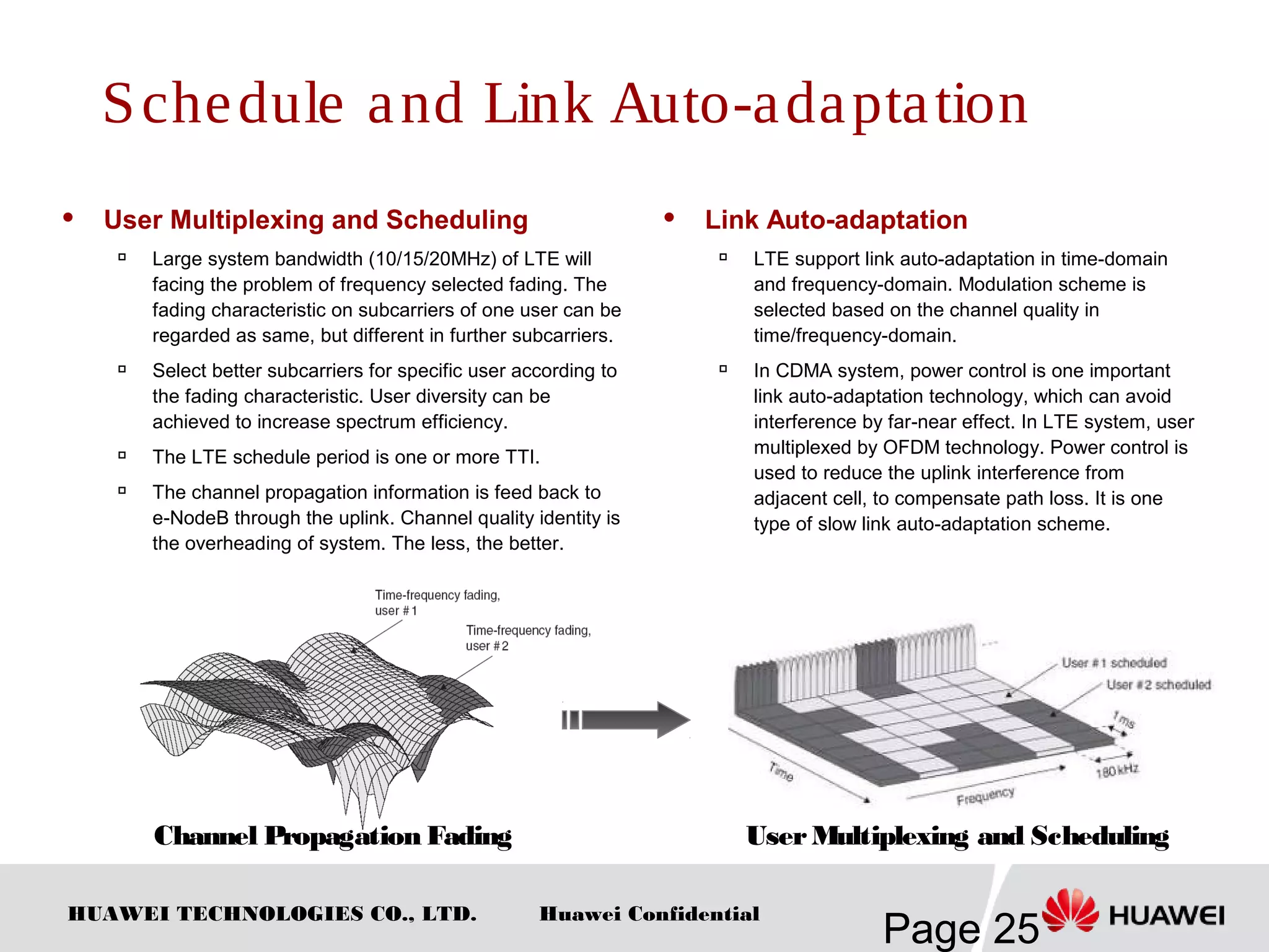 HUAWEI TECHNOLOGIES CO., LTD.
Page 25
Huawei Confidential
 User Multiplexing and Scheduling

Large system bandwidth (10/15/20MHz) of LTE will
facing the problem of frequency selected fading. The
fading characteristic on subcarriers of one user can be
regarded as same, but different in further subcarriers.
 Select better subcarriers for specific user according to
the fading characteristic. User diversity can be
achieved to increase spectrum efficiency.

The LTE schedule period is one or more TTI.

The channel propagation information is feed back to
e-NodeB through the uplink. Channel quality identity is
the overheading of system. The less, the better.
Schedule and Link Auto-adaptation
 Link Auto-adaptation

LTE support link auto-adaptation in time-domain
and frequency-domain. Modulation scheme is
selected based on the channel quality in
time/frequency-domain.

In CDMA system, power control is one important
link auto-adaptation technology, which can avoid
interference by far-near effect. In LTE system, user
multiplexed by OFDM technology. Power control is
used to reduce the uplink interference from
adjacent cell, to compensate path loss. It is one
type of slow link auto-adaptation scheme.
Channel Propagation Fading UserMultiplexing and Scheduling
 