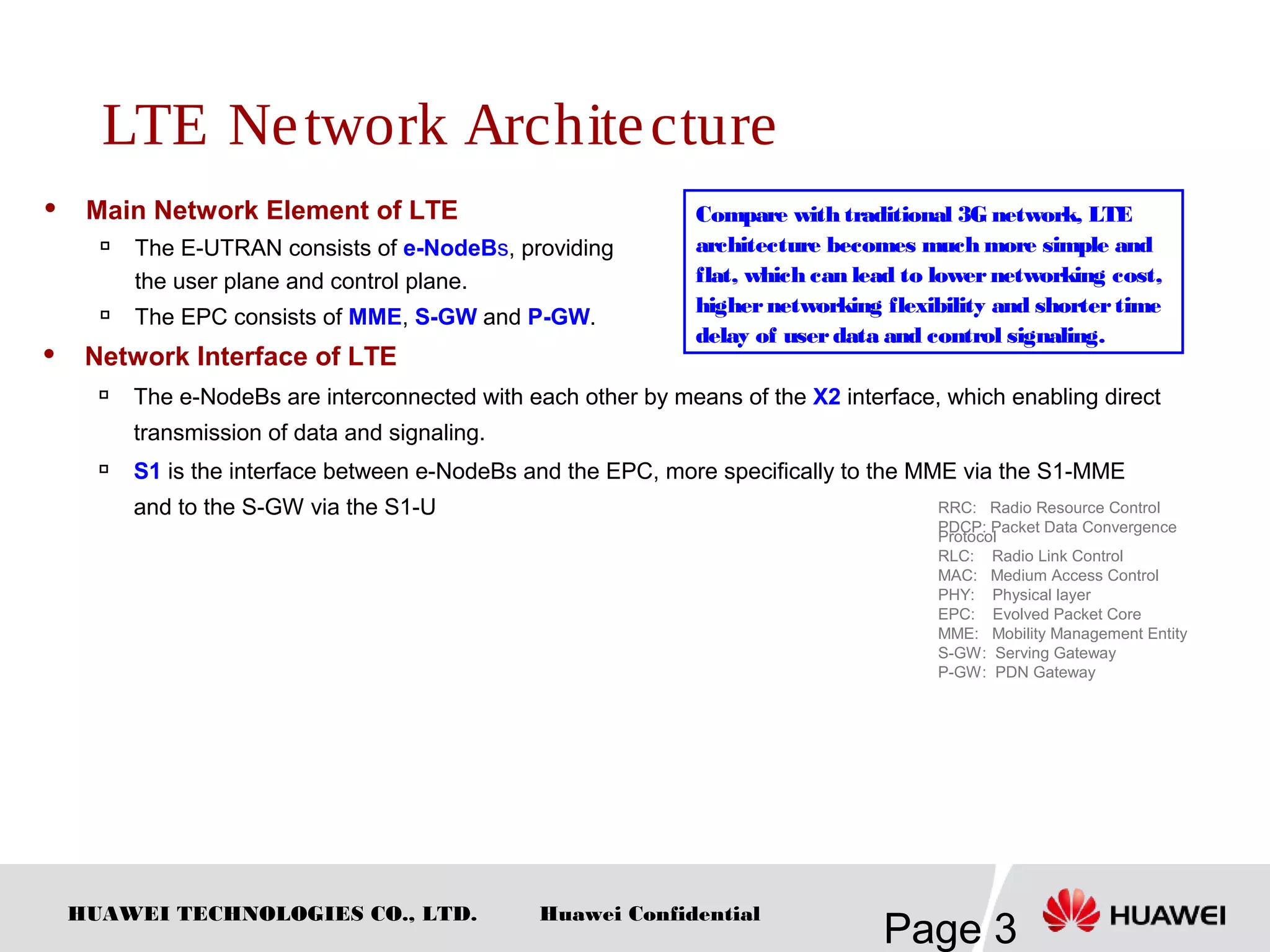 HUAWEI TECHNOLOGIES CO., LTD.
Page 3
Huawei Confidential
LTE Network Architecture
 Main Network Element of LTE
 The E-UTRAN consists of e-NodeBs, providing
the user plane and control plane.

The EPC consists of MME, S-GW and P-GW.
RRC: Radio Resource Control
PDCP: Packet Data Convergence
Protocol
RLC: Radio Link Control
MAC: Medium Access Control
PHY: Physical layer
EPC: Evolved Packet Core
MME: Mobility Management Entity
S-GW: Serving Gateway
P-GW: PDN Gateway
Compare with traditional 3G network, LTE
architecture becomes much more simple and
flat, which can lead to lowernetworking cost,
highernetworking flexibility and shortertime
delay of userdata and control signaling.
 Network Interface of LTE

The e-NodeBs are interconnected with each other by means of the X2 interface, which enabling direct
transmission of data and signaling.

S1 is the interface between e-NodeBs and the EPC, more specifically to the MME via the S1-MME
and to the S-GW via the S1-U
 