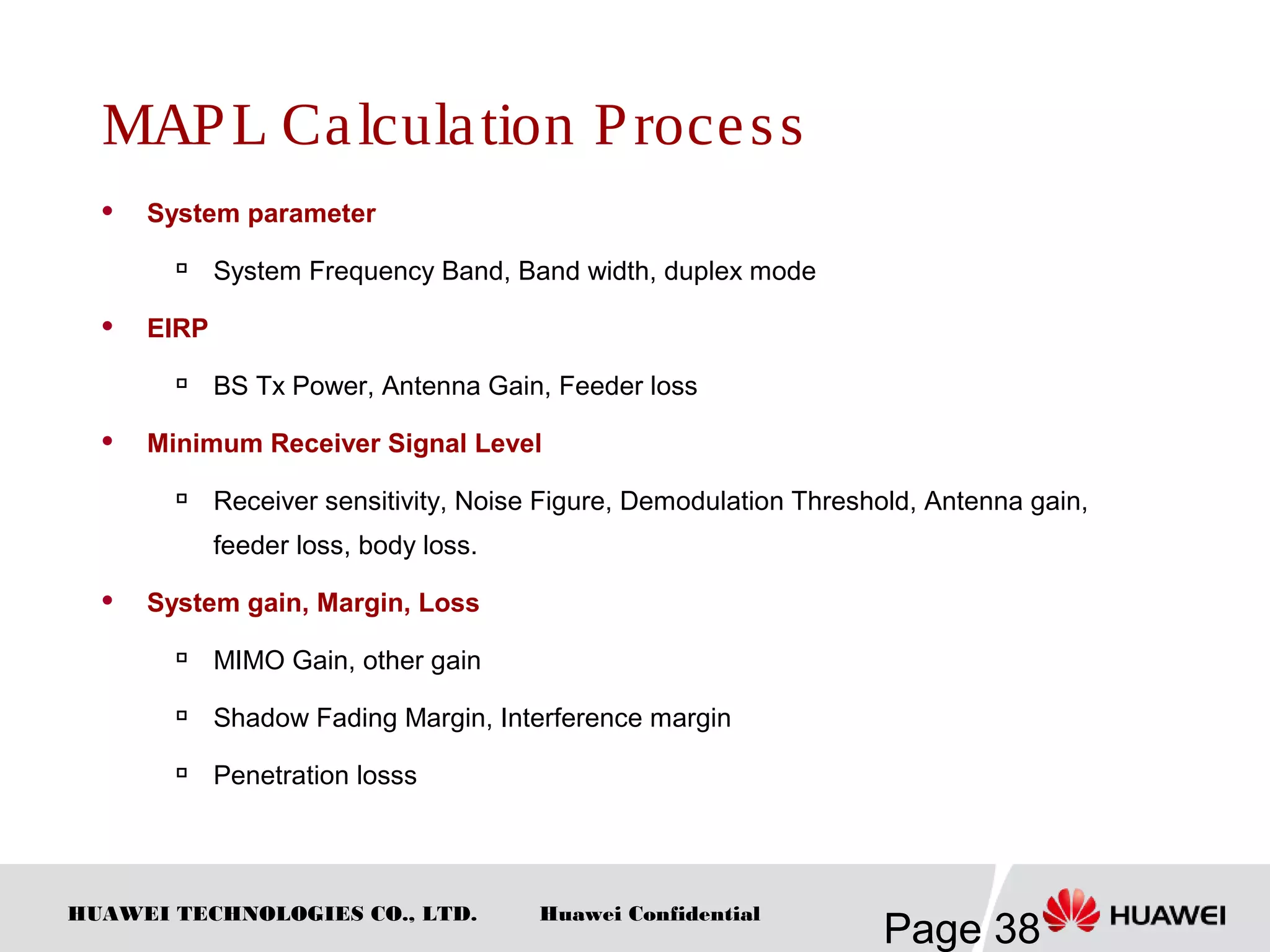 HUAWEI TECHNOLOGIES CO., LTD.
Page 38
Huawei Confidential
MAPL Calculation Process
 System parameter

System Frequency Band, Band width, duplex mode
 EIRP

BS Tx Power, Antenna Gain, Feeder loss
 Minimum Receiver Signal Level

Receiver sensitivity, Noise Figure, Demodulation Threshold, Antenna gain,
feeder loss, body loss.
 System gain, Margin, Loss

MIMO Gain, other gain

Shadow Fading Margin, Interference margin

Penetration losss
 