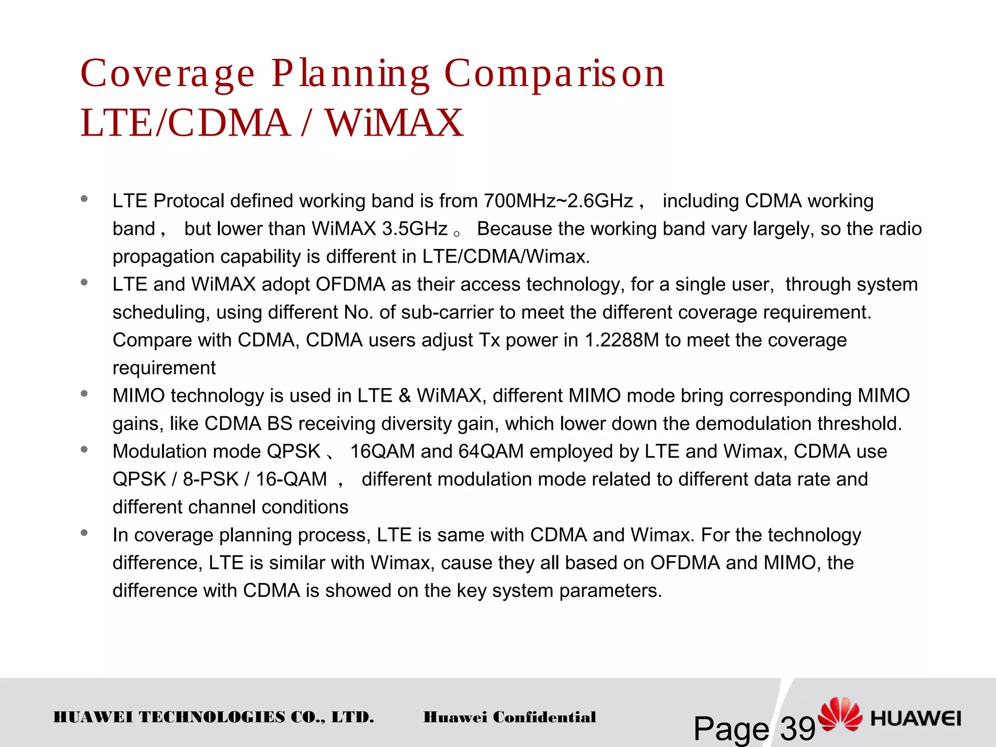 HUAWEI TECHNOLOGIES CO., LTD.
Page 39
Huawei Confidential
Coverage Planning Comparison
LTE/CDMA / WiMAX
 LTE Protocal defined working band is from 700MHz~2.6GHz ， including CDMA working
band ， but lower than WiMAX 3.5GHz 。 Because the working band vary largely, so the radio
propagation capability is different in LTE/CDMA/Wimax.
 LTE and WiMAX adopt OFDMA as their access technology, for a single user, through system
scheduling, using different No. of sub-carrier to meet the different coverage requirement.
Compare with CDMA, CDMA users adjust Tx power in 1.2288M to meet the coverage
requirement
 MIMO technology is used in LTE & WiMAX, different MIMO mode bring corresponding MIMO
gains, like CDMA BS receiving diversity gain, which lower down the demodulation threshold.
 Modulation mode QPSK 、 16QAM and 64QAM employed by LTE and Wimax, CDMA use
QPSK / 8-PSK / 16-QAM ， different modulation mode related to different data rate and
different channel conditions
 In coverage planning process, LTE is same with CDMA and Wimax. For the technology
difference, LTE is similar with Wimax, cause they all based on OFDMA and MIMO, the
difference with CDMA is showed on the key system parameters.
 