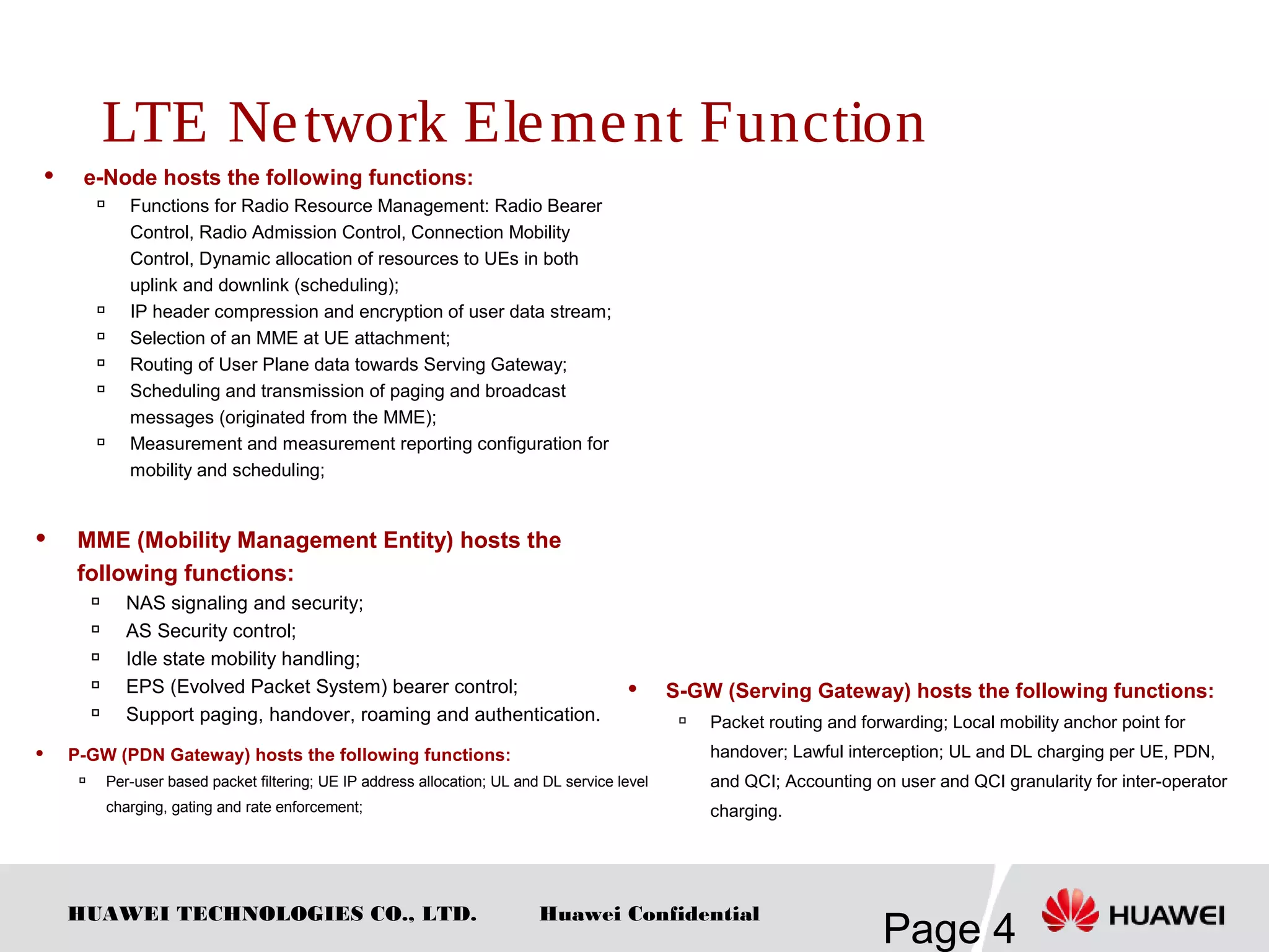 HUAWEI TECHNOLOGIES CO., LTD.
Page 4
Huawei Confidential
 e-Node hosts the following functions:

Functions for Radio Resource Management: Radio Bearer
Control, Radio Admission Control, Connection Mobility
Control, Dynamic allocation of resources to UEs in both
uplink and downlink (scheduling);

IP header compression and encryption of user data stream;

Selection of an MME at UE attachment;

Routing of User Plane data towards Serving Gateway;

Scheduling and transmission of paging and broadcast
messages (originated from the MME);

Measurement and measurement reporting configuration for
mobility and scheduling;
 MME (Mobility Management Entity) hosts the
following functions:

NAS signaling and security;

AS Security control;

Idle state mobility handling;

EPS (Evolved Packet System) bearer control;

Support paging, handover, roaming and authentication.
 S-GW (Serving Gateway) hosts the following functions:

Packet routing and forwarding; Local mobility anchor point for
handover; Lawful interception; UL and DL charging per UE, PDN,
and QCI; Accounting on user and QCI granularity for inter-operator
charging.
 P-GW (PDN Gateway) hosts the following functions:
 Per-user based packet filtering; UE IP address allocation; UL and DL service level
charging, gating and rate enforcement;
LTE Network Element Function
 