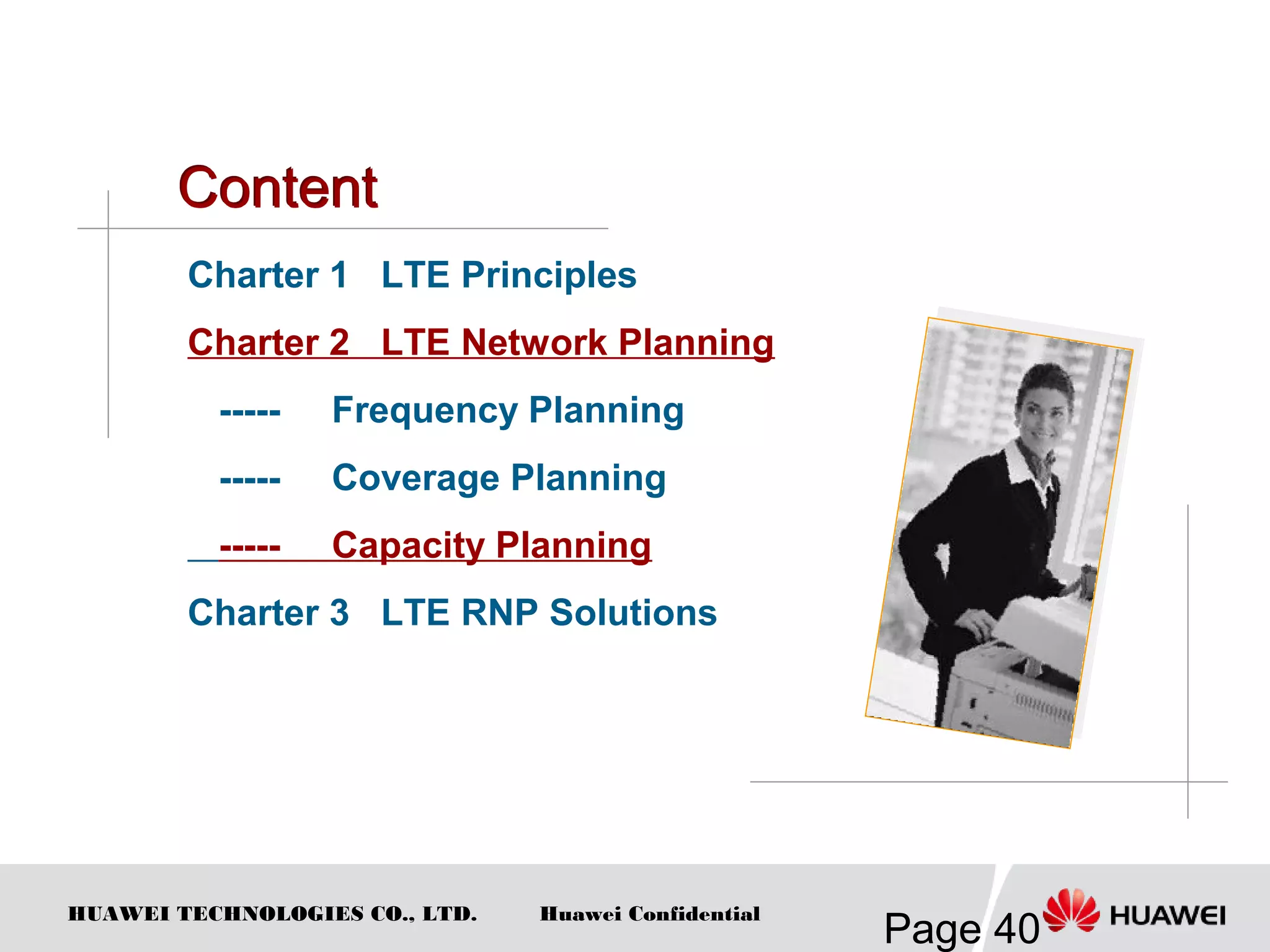 HUAWEI TECHNOLOGIES CO., LTD.
Page 40
Huawei Confidential
Charter 1 LTE Principles
Charter 2 LTE Network Planning
----- Frequency Planning
----- Coverage Planning
----- Capacity Planning
Charter 3 LTE RNP Solutions
 
