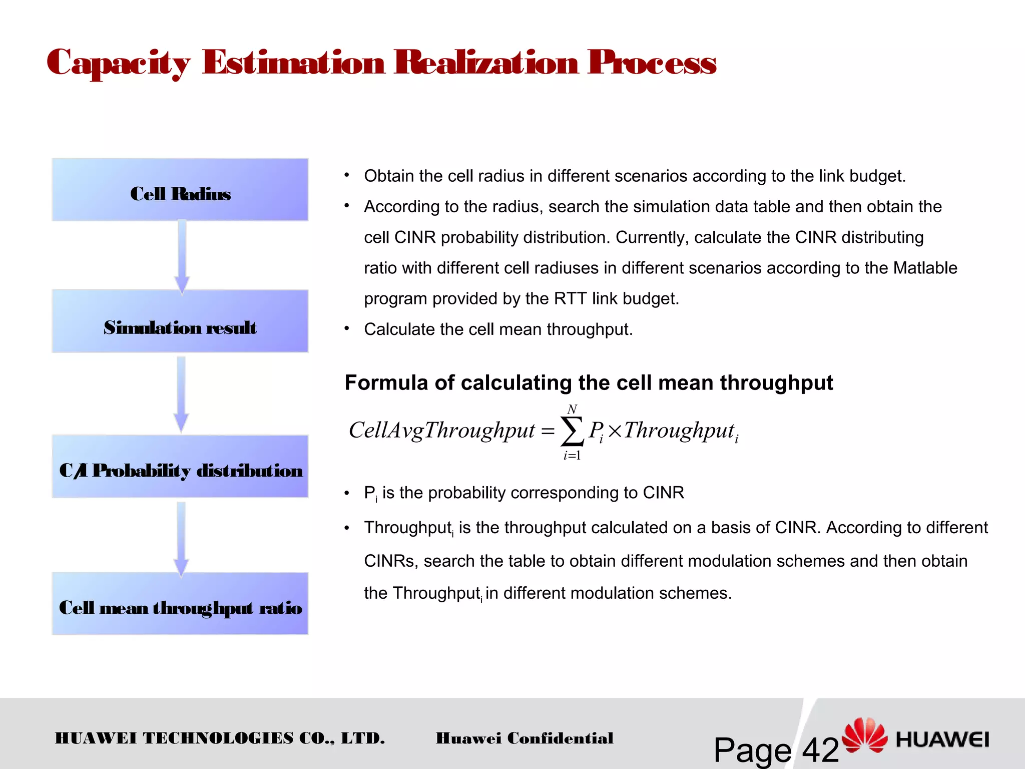 HUAWEI TECHNOLOGIES CO., LTD.
Page 42
Huawei Confidential
Capacity Estimation Realization Process
• Obtain the cell radius in different scenarios according to the link budget.
• According to the radius, search the simulation data table and then obtain the
cell CINR probability distribution. Currently, calculate the CINR distributing
ratio with different cell radiuses in different scenarios according to the Matlable
program provided by the RTT link budget.
• Calculate the cell mean throughput.
∑=
×=
N
i
ii ThroughputPoughputCellAvgThr
1
Formula of calculating the cell mean throughput
• Pi is the probability corresponding to CINR
• Throughputi is the throughput calculated on a basis of CINR. According to different
CINRs, search the table to obtain different modulation schemes and then obtain
the Throughputi in different modulation schemes.
。
Cell Radius
C/I Probability distribution
Simulation result
Cell mean throughput ratio
 