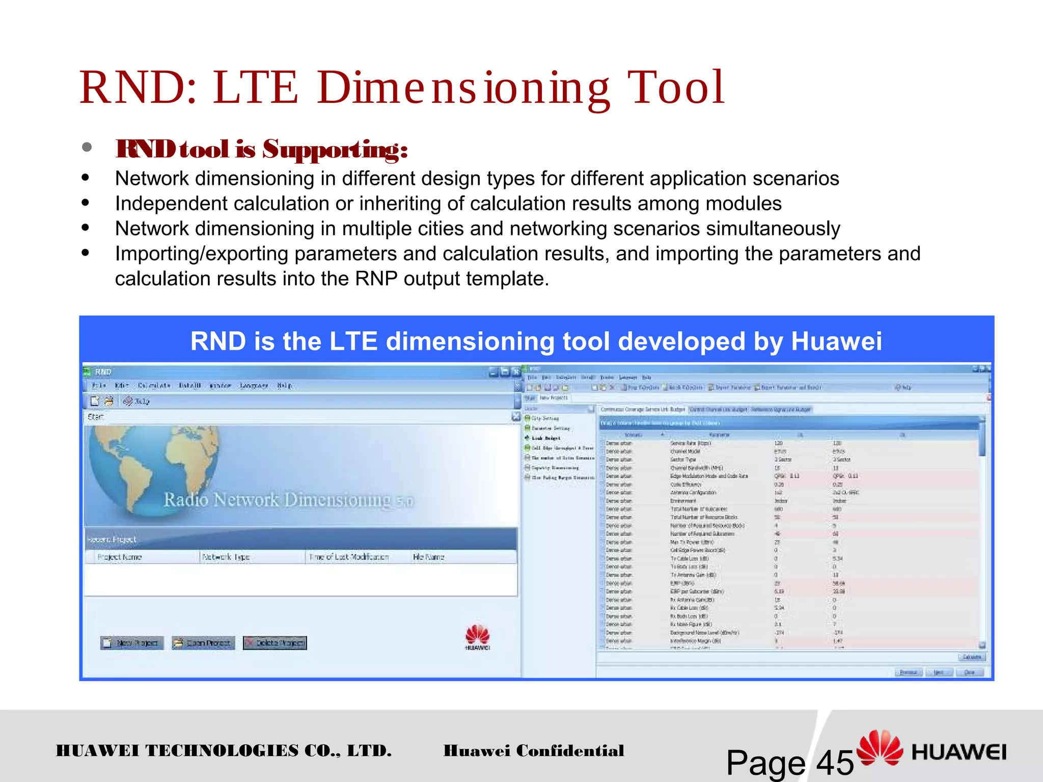 HUAWEI TECHNOLOGIES CO., LTD.
Page 45
Huawei Confidential
RND: LTE Dimensioning Tool
 RNDtool is Supporting:
 Network dimensioning in different design types for different application scenarios
 Independent calculation or inheriting of calculation results among modules
 Network dimensioning in multiple cities and networking scenarios simultaneously
 Importing/exporting parameters and calculation results, and importing the parameters and
calculation results into the RNP output template.
RND is the LTE dimensioning tool developed by Huawei
 