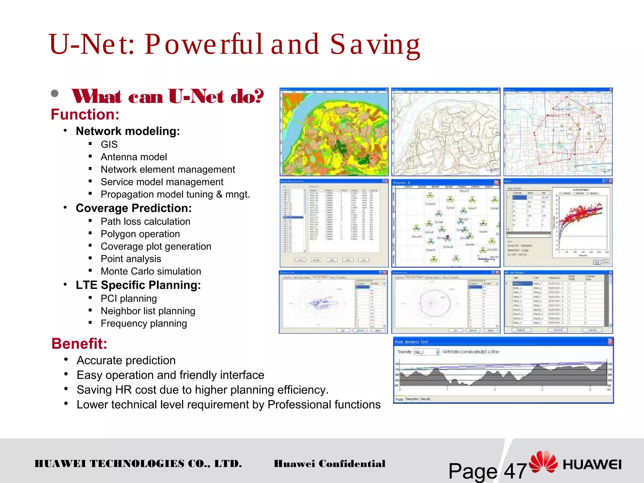 HUAWEI TECHNOLOGIES CO., LTD.
Page 47
Huawei Confidential
U-Net: Powerful and Saving
 What can U-Net do?
Function:
• Network modeling:
 GIS
 Antenna model

Network element management

Service model management

Propagation model tuning & mngt.
• Coverage Prediction:

Path loss calculation

Polygon operation

Coverage plot generation
 Point analysis

Monte Carlo simulation
• LTE Specific Planning:

PCI planning

Neighbor list planning

Frequency planning
Benefit:

Accurate prediction

Easy operation and friendly interface

Saving HR cost due to higher planning efficiency.

Lower technical level requirement by Professional functions
 
