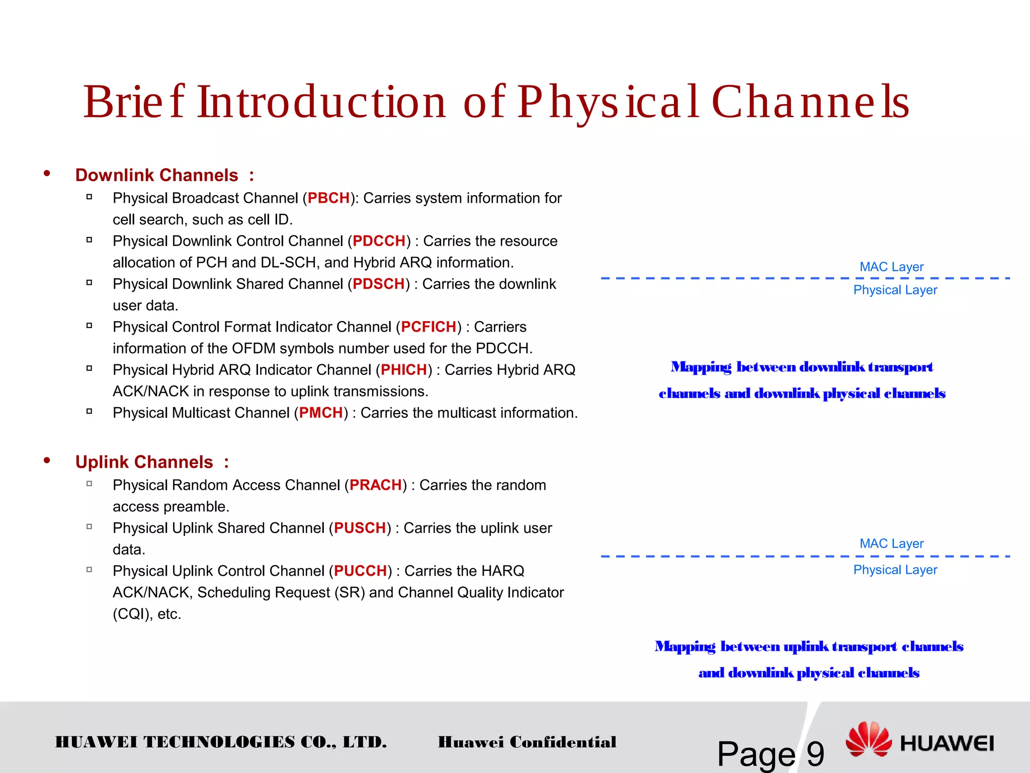 HUAWEI TECHNOLOGIES CO., LTD.
Page 9
Huawei Confidential
Brief Introduction of Physical Channels
 Downlink Channels ：

Physical Broadcast Channel (PBCH): Carries system information for
cell search, such as cell ID.

Physical Downlink Control Channel (PDCCH) : Carries the resource
allocation of PCH and DL-SCH, and Hybrid ARQ information.

Physical Downlink Shared Channel (PDSCH) : Carries the downlink
user data.

Physical Control Format Indicator Channel (PCFICH) : Carriers
information of the OFDM symbols number used for the PDCCH.

Physical Hybrid ARQ Indicator Channel (PHICH) : Carries Hybrid ARQ
ACK/NACK in response to uplink transmissions.

Physical Multicast Channel (PMCH) : Carries the multicast information.
 Uplink Channels ：

Physical Random Access Channel (PRACH) : Carries the random
access preamble.

Physical Uplink Shared Channel (PUSCH) : Carries the uplink user
data.

Physical Uplink Control Channel (PUCCH) : Carries the HARQ
ACK/NACK, Scheduling Request (SR) and Channel Quality Indicator
(CQI), etc.
Mapping between downlinktransport
channels and downlinkphysical channels
Mapping between uplinktransport channels
and downlinkphysical channels
Physical Layer
MAC Layer
Physical Layer
MAC Layer
 