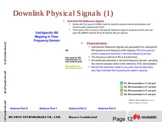 HUAWEI TECHNOLOGIES CO., LTD.
Page 12
Huawei Confidential
Downlink Physical Signals (1)
 Downlink RS (Reference Signal):
 Similar with Pilot signal of CDMA. Used for downlink physical channel demodulation and
channel quality measurement (CQI)

Three types of RS in protocol. Cell-Specific Reference Signal is essential and the other two
types RS (MBSFN Specific RS & UE-Specific RS) are optional.Cell-Specific RS
Mapping in Time-
Frequency Domain
OneAntennaPortTwoAntennaPortsFourAntennaPor
Antenna Port 0 Antenna Port 1 Antenna Port 2 Antenna Port 3
 Characteristics:

Cell-Specific Reference Signals are generated from cell-specific
RS sequence and frequency shift mapping. RS is the pseudo-
random sequence transmits in the time-frequency domain.

The frequency interval of RS is 6 subcarriers.

RS distributes discretely in the time-frequency domain, sampling
the channel situation which is the reference of DL demodulation.
 Serried RS distribution leads to accurate channel estimation,
also high overhead that impacting the system capacity.
MBSFN: Multicast/Broadcast over a
Single Frequency Network
RE
Not used for RS
transmission on
this antenna port
RS symbols on
this antenna port
R1: RS transmitted in 1st
ant port
R2: RS transmitted in 2nd ant port
R3: RS transmitted in 3rd ant port
R4: RS transmitted in 4th
ant port
 